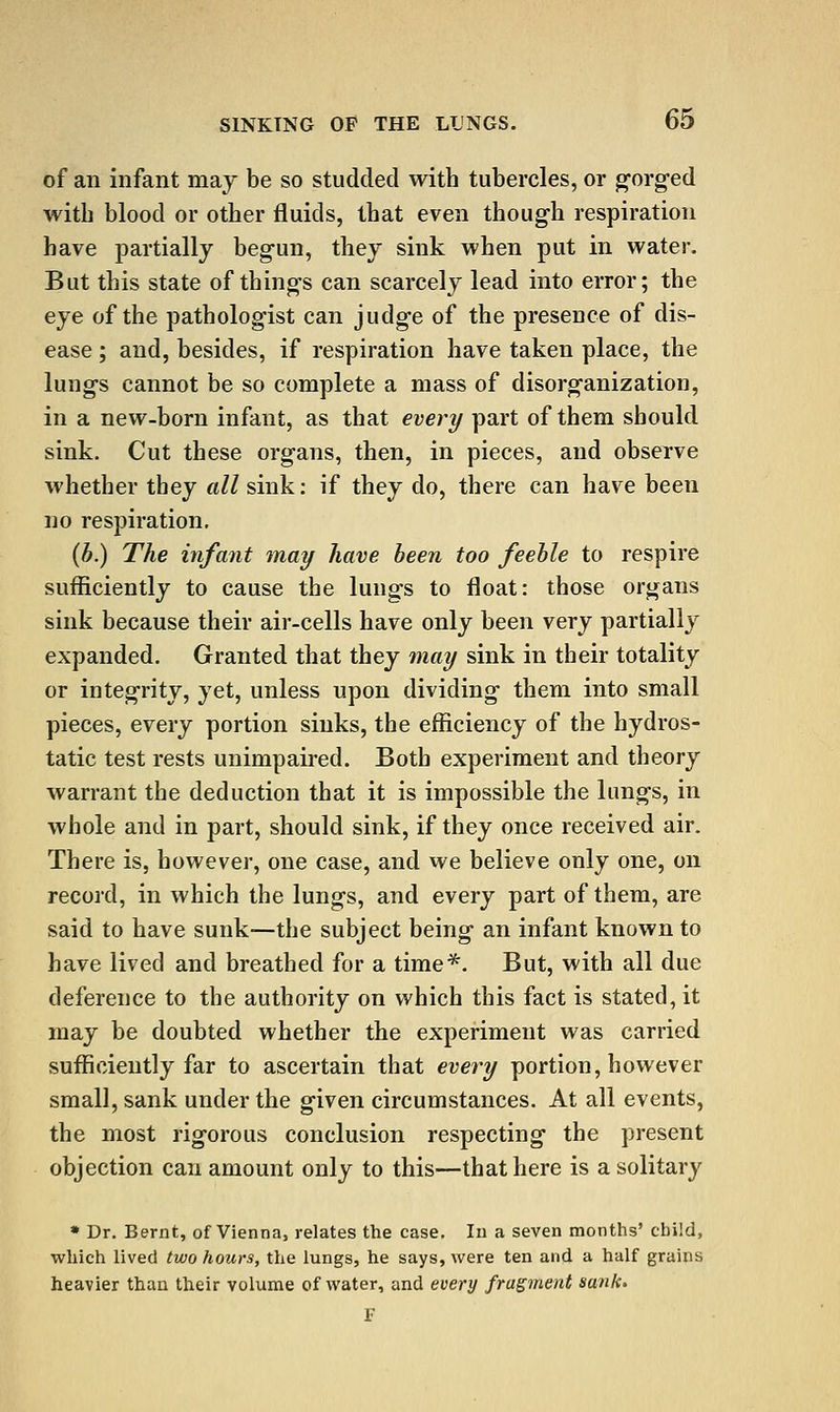 of an infant maj be so studded with tubercles, or g'org'ed with blood or other fluids, that even though respiration have partially begun, they sink when put in water. But this state of things can scarcely lead into error; the eye of the pathologist can judge of the presence of dis- ease ; and, besides, if respiration have taken place, the lungs cannot be so complete a mass of disorganization, in a new-born infant, as that every part of them should sink. Cut these organs, then, in pieces, and observe whether they all sink; if they do, there can have been no respiration. {b.) The infant tnay have been too feeble to respire sufficiently to cause the lungs to float: those organs sink because their air-cells have only been very partially expanded. Granted that they may sink in their totality or integrity, yet, unless upon dividing them into small pieces, every portion sinks, the efficiency of the hydros- tatic test rests unimpaired. Both experiment and theory warrant the deduction that it is impossible the lungs, in whole and in part, should sink, if they once received air. There is, however, one case, and we believe only one, on recoid, in which the lungs, and every part of them, are said to have sunk—the subject being an infant known to have lived and breathed for a time*. But, with all due deference to the authority on which this fact is stated, it may be doubted whether the experiment was carried sufficiently far to ascertain that evei^y portion, however small, sank under the given circumstances. At all events, the most rigorous conclusion respecting the present objection can amount only to this—that here is a solitary • Dr. Bernt, of Vienna, relates the case. In a seven months' child, which lived two hours, the lungs, he says, were ten and a half grains heavier than their volume of water, and every fragment sank. F