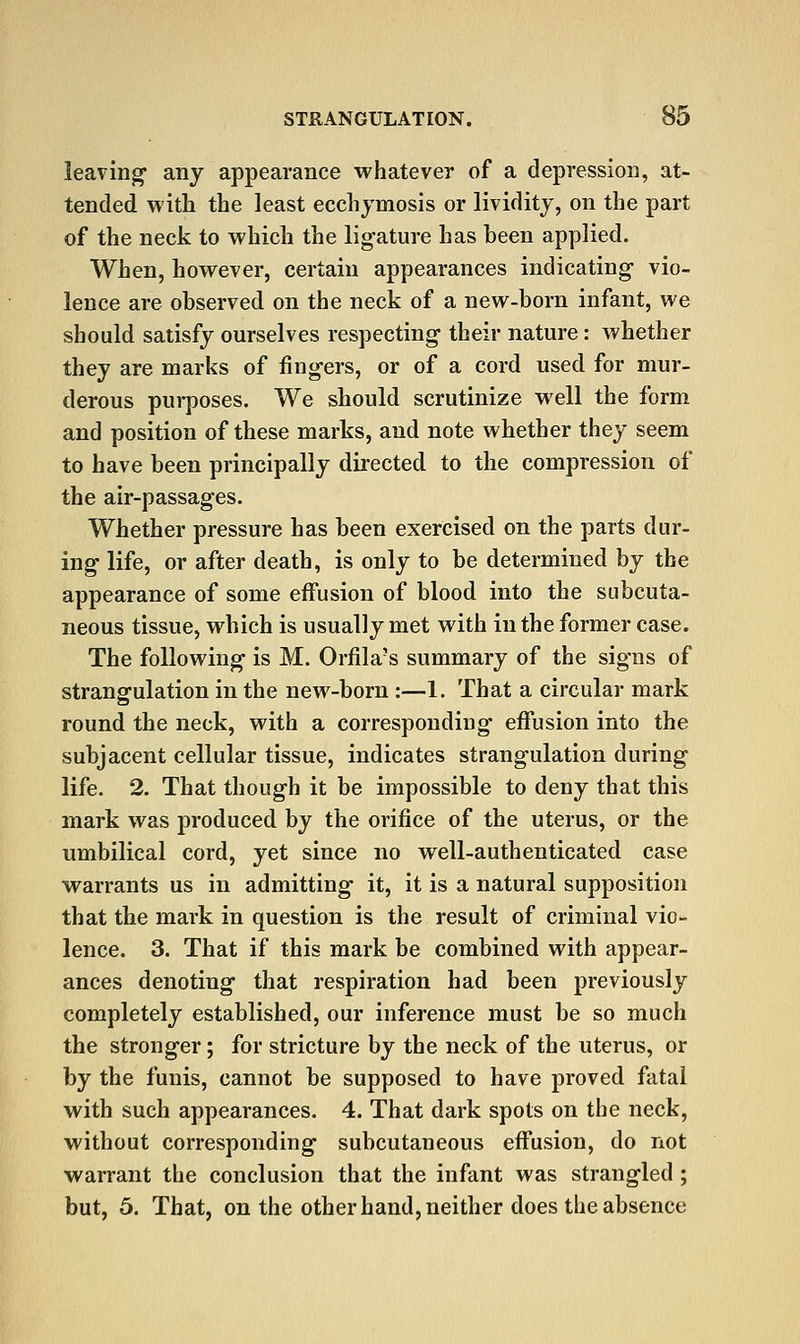 leaving any appearance whatever of a depression, at- tended with the least ecchjmosis or lividity, on the part of the necJc to which the lig-ature has been applied. When, however, certain appearances indicating vio- lence are observed on the neck of a new-born infant, we should satisfy ourselves respecting their nature: whether they are marks of fingers, or of a cord used for mur- derous purposes. We should scrutinize well the form and position of these marks, and note whether they seem to have been principally directed to the compression of the air-passages. Whether pressure has been exercised on the parts dur- ing life, or after death, is only to be determined by the appearance of some effusion of blood into the subcuta- neous tissue, which is usually met with in the former case. The following is M. Orfila's summary of the signs of strangulation in the new-born :—1. That a circular mark round the neck, with a corresponding effusion into the subjacent cellular tissue, indicates strangulation during life, 2. That though it be impossible to deny that this mark was produced by the orifice of the uterus, or the umbilical cord, yet since no well-authenticated case warrants us in admitting it, it is a natural supposition that the mark in question is the result of criminal vio- lence. 3. That if this mark be combined with appear- ances denoting that respiration had been previously completely established, our inference must be so much the stronger; for stricture by the neck of the uterus, or by the funis, cannot be supposed to have proved fatal with such appearances. 4. That dark spots on the neck, without corresponding subcutaneous effusion, do not warrant the conclusion that the infant was strangled ; but, 5. That, on the other hand, neither does the absence