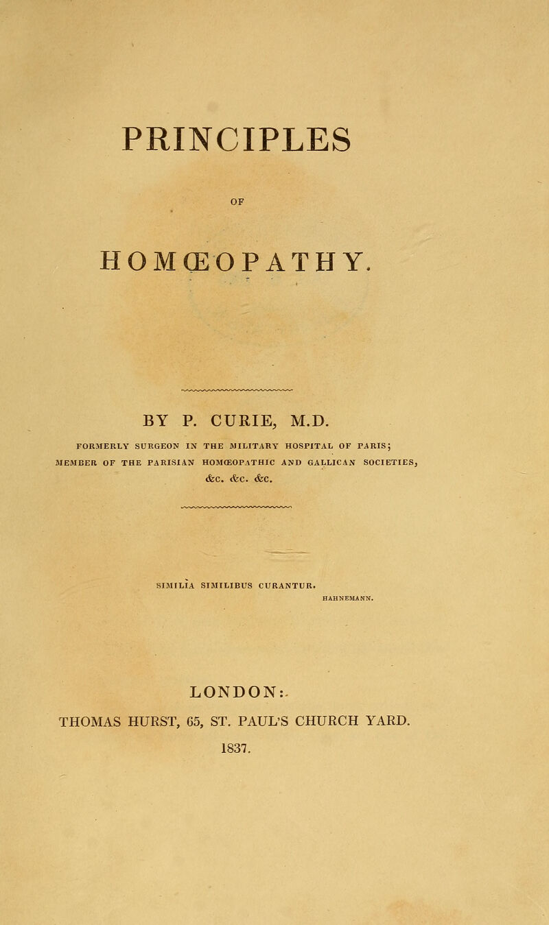 PRINCIPLES HOMOEOPATHY BY P. CURIE, M.D. FORMERLY SURGEON IN THE MILITARY HOSPITAL OF PARIS; MEMBER OF THE PARISIAN H0MO3OPATHIC AND GALLICAN SOCIETIES, &C. <fec. &C. SIMILIA SIMILIBUS CURANTUR. HAHNEMANN. LONDON:- THOMAS HURST, 65, ST. PAUL'S CHURCH YARD. 1837.