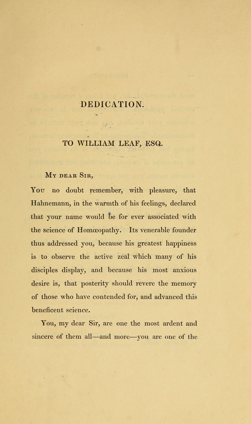 DEDICATION. TO WILLIAM LEAF, ESQ. My dear Sir, You no doubt remember, with pleasure, that Hahnemann, in the warmth of his feelings, declared that your name would be for ever associated with the science of Homoeopathy. Its venerable founder thus addressed you, because his greatest happiness is to observe the active zeal which many of his disciples display, and because his most anxious desire is, that posterity should revere the memory of those who have contended for, and advanced this beneficent science. You, my dear Sir, are one the most ardent and sincere of them all—and more—you are one of the