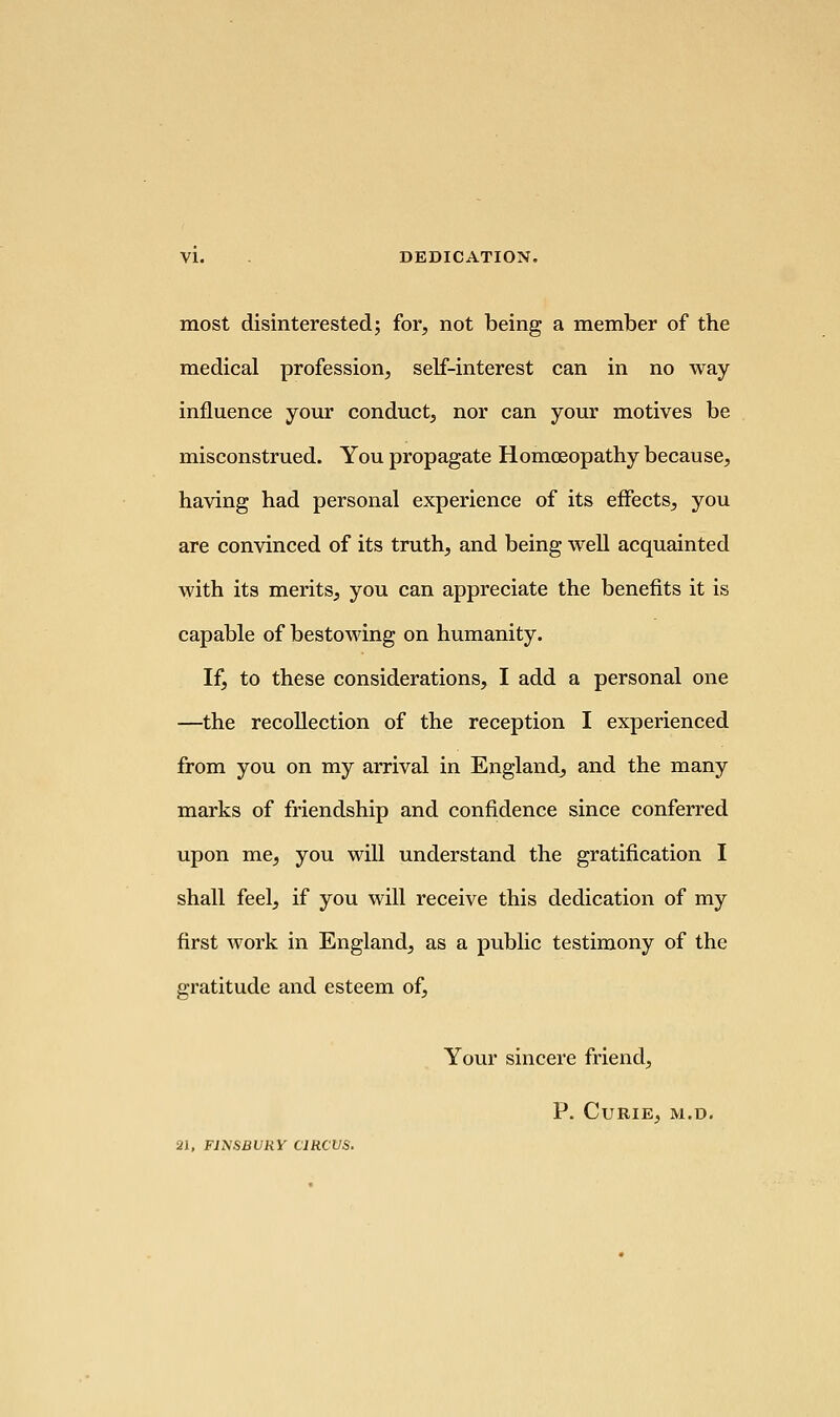 most disinterested; for, not being a member of the medical profession, self-interest can in no way influence your conduct, nor can your motives be misconstrued. You propagate Homoeopathy because, having had personal experience of its effects, you are convinced of its truth, and being well acquainted with its merits, you can appreciate the benefits it is capable of bestowing on humanity. If, to these considerations, I add a personal one —the recollection of the reception I experienced from you on my arrival in England, and the many marks of friendship and confidence since conferred upon me, you will understand the gratification I shall feel, if you will receive this dedication of my first work in England, as a public testimony of the gratitude and esteem of, Your sincere friend, P. Curie, m.d. Jl, FiySBURY CIRCUS.