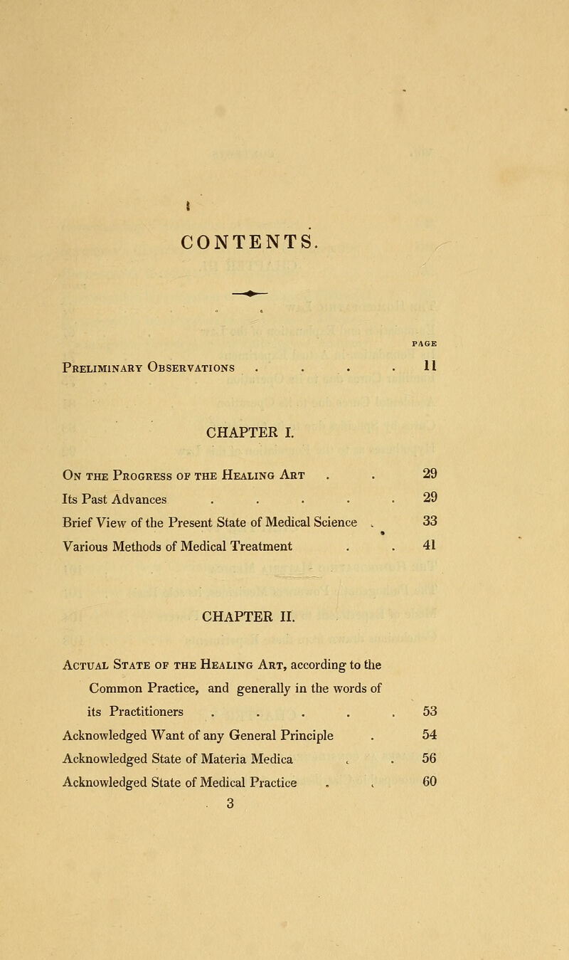 CONTENTS. Preliminary Observations . . . .11 CHAPTER I. On the Progress of the Healing Art . . 29 Its Past Advances . . . . .29 Brief View of the Present State of Medical Science . 33 Various Methods of Medical Treatment . . 41 CHAPTER II. Actual State of the Healing Art, according to the Common Practice, and generally in the words of its Practitioners . . . . .53 Acknowledged Want of any General Principle . 54 Acknowledged State of Materia Medica t . 56 Acknowledged State of Medical Practice . , 60 3