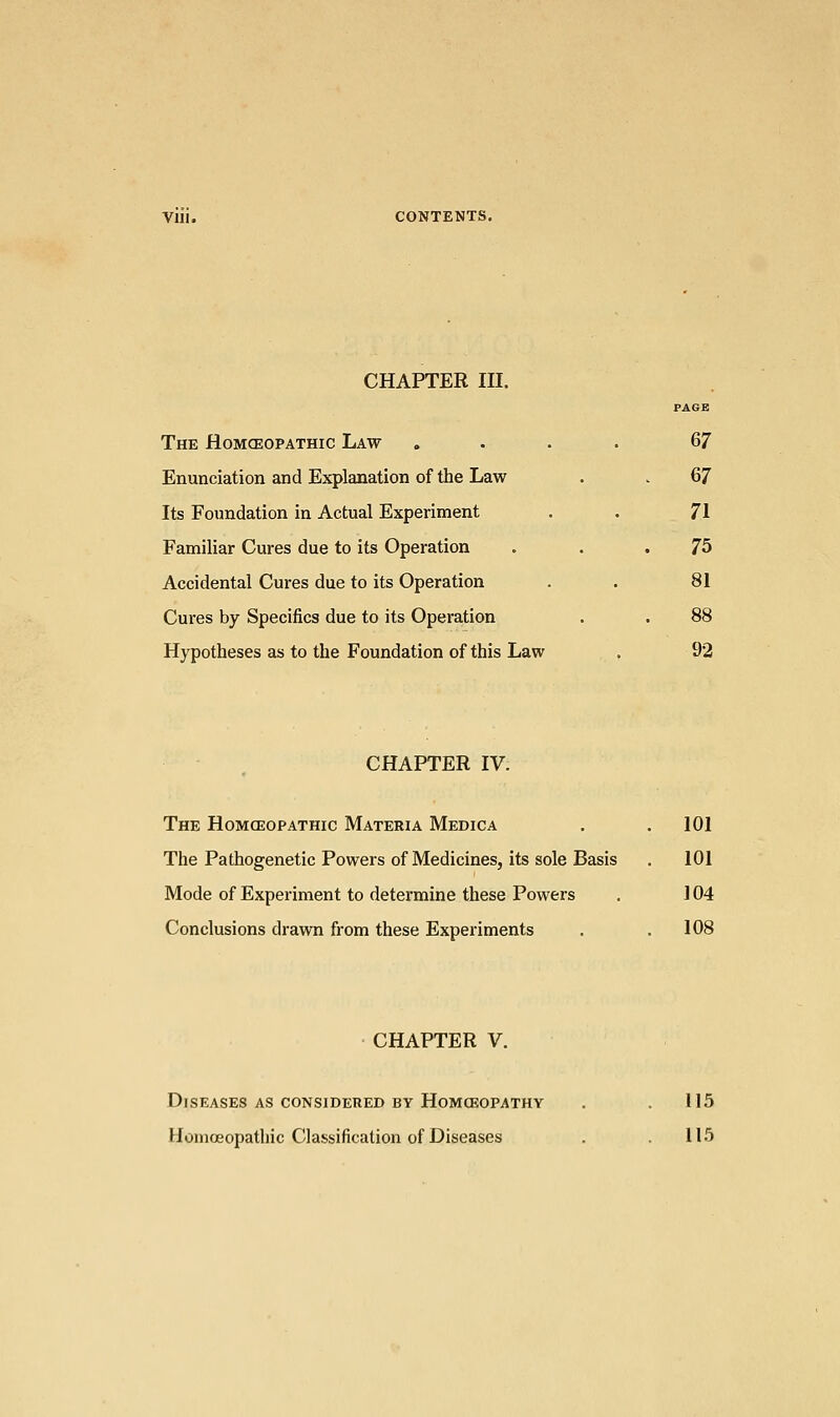 Vlll. CONTENTS. CHAPTER III. PAGE The Homoeopathic Law .... &7 Enunciation and Explanation of the Law . . 67 Its Foundation in Actual Experiment . . 71 Familiar Cures due to its Operation . 75 Accidental Cures due to its Operation . . 81 Cures by Specifics due to its Operation . . 88 Hypotheses as to the Foundation of this Law . 92 CHAPTER IV. The Homoeopathic Materia Medica . .101 The Pathogenetic Powers of Medicines, its sole Basis . 101 Mode of Experiment to determine these Powers . 104 Conclusions drawn from these Experiments . .108 CHAPTER V. Diseases as considered by Homoeopathy . .115 Homoeopathic Classification of Diseases . . 115