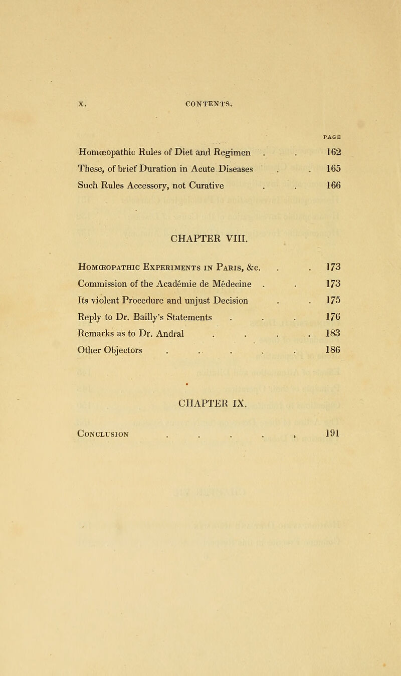 PAGE Homoeopathic Rules of Diet and Regimen . . 162 These, of brief Duration in Acute Diseases . 165 Such Rules Accessory, not Curative . . 166 CHAPTER VIII. HoMCEOPATHIC EXPERIMENTS IN PARIS, &C . 173 Commission of the Academie de Medecine . . 173 Its violent Procedure and unjust Decision . .175 Reply to Dr. Bailly's Statements . . . 176 Remarks as to Dr. Andral . . . .183 Other Objectors . .. . , . 186 CHAPTER IX. Conclusion ..... 191