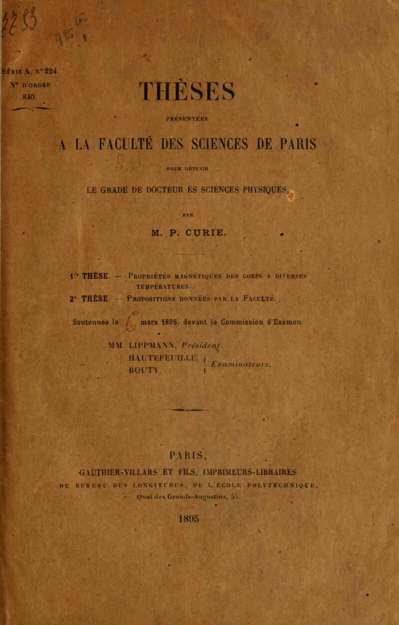 p N d'ordre 840. THÈSES PRESENTEES A LA FACULTÉ DES SCIENCES DE PARIS POUR OBTENIR LE GKADE DE DOCTEUR ES SCIENCES PHYSIQUES, PAR M. P. CURIE. l'** THÈSE. — Propriétés magnétiques des corps a diverses TEMPÉRATURES. 2* THÈSE. - Propositions données par la Faculté. Soutenues le / mars 1895, devant la Commission d'Examen. MM. LIPPMANN, Président. HAUTEFEUILLK. / • Examinateurs. BOUT^. \ OAUTHIER-VILLARS ET FILS, IMPRlMEUHS-LitiKAlUES DU BIUKAI Di:S I.ONGITIDES. DE l/ÉCOLE POt Y TEC H X IQ U K Quai des Graiitls-Aiignstins, 5J. ♦ 1895