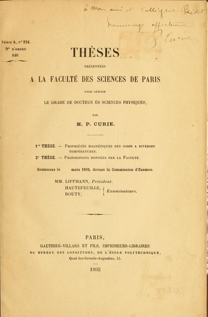 (S. OAao^ ^ A^ CojUjc\ Ci-'C^-v «''«- ^ »—^X SÉRIE A, N° 224. N** d'ordre THÈSES 'd^ ^C^ PRESENTEES À LA FACULTÉ DES SCIENCES DE PARIS POUR OBTENIR LE GRADE DE DOCTEUU ES SCIENCES PHYSIQUES, PAR M. P. CURIE. 1 THÈSE. — Propriétés magnétiques des corps a diverses TEMPÉRATURES. 2* THÈSE. — Propositions données par la Faculté. Soutenues le mars 1895, devant la Commission d'Examen. MM. LIPPMANN, Président. HAUTEFEUILLE, BOUTY, ( Examinateurs, PARIS, GAUTHIEK-VILLARS ET FILS, IMPRIMEURS-LIBRAIRES DU BUREAU DES LONGITUDES, DE l'ÉCOLE POLYTECHNIQUE, Quai des Grands-Augustins, 55. 1895