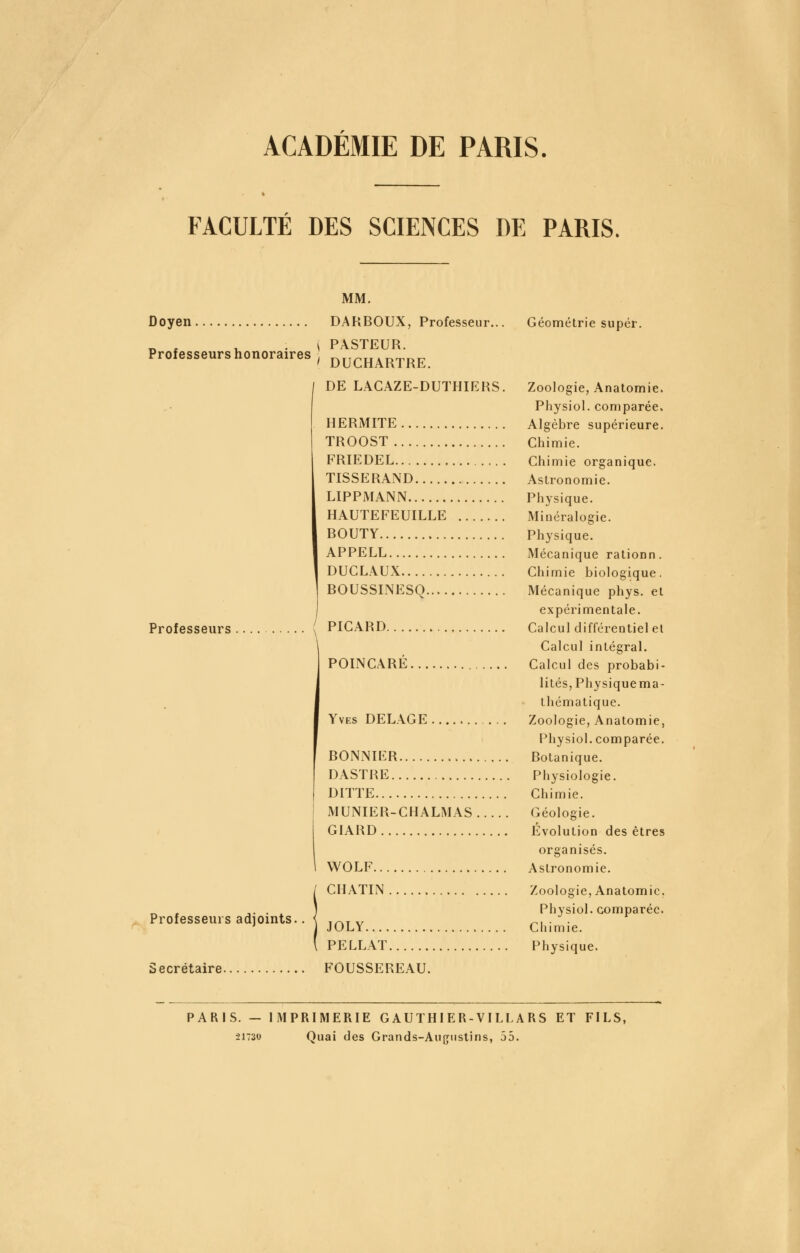 ACADEMIE DE PARIS. FACULTÉ DES SCIENCES DE PARIS. Professeurs honoraires MM. Doyen DAUBOUX, Professeur... Géométrie super. i PASTEUR. ' DUCHARTRE. DE LAGAZE-DUTHIERS. Zoologie, Anatomie. Physiol. comparée. HERMITE Algèbre supérieure. TROOST Chimie. FRIEDEL Chimie organique. TISSERAND Astronomie. LIPPMANN Physique. HAUTEFEUILLE Minéralogie. BOUTY Physique. APPELE Mécanique rationn. DUCLAUX Chimie biologique. BOUSSINESQ Mécanique phys. et expérimentale. PICARD Calcul différentiel el Calcul intégral. POINCARÉ Calcul des probabi- lités, Physiquema- thématique. Yves DELACE Zoologie, Anatomie, Physiol. comparée. BONNÎER Botanique. DASTRE Physiologie. DITTE Chimie. MUNIER-CHALMAS Géologie. GIARD Evolution des êtres organisés. WOLF Astronomie. CHATIN Zoologie, Anatomie, Physiol. comparée. JOLY Chimie. PELLAT Physique. FOUSSEREAU. Professeurs Professeurs adjoints. Secrétaire. PARIS. — IMPRIMERIE GAUTHIER-VILLARS ET FILS, ■21730 Quai des Grands-Augustins, 55.