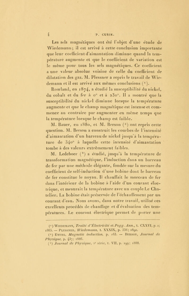 Les sels magnétiques ont élc l'objet d'une étude de Wiedemann^ il est arrivé à cette conclusion importante que leur coefficient d'aimantation diminue quand la tem- pérature augmente et que le coefficient de variation est le même pour tous les sels magnétiques. Ce coefficient a une valeur absolue voisine de celle du coefficient de dilatation des gaz. M. Plessner a repris le travail de Wic- demann et il est arrivé aux mêmes conclusions ('). Rowland, en 18^4? ^ étudié la susceptibilité du nickel, du cobalt et du fvv à o^ et à 23o'*. Il a montré que la susceptibilité du nickel diminue lorsque la température augmente et que le champ magnétique est intense et com- mence au contraire par augmenter en même temps que la température lorsque le champ est faible» M. Bauer, en 1880, et M. Berson (-) ont repris cette question. IM. Berson a construit les courbes de l'inlensiié d'aimantation d'un barreau de nickel jusqu'à la tempéra- ture de 340° à laquelle celte intensité d'aimantation tombe à des valeurs extrêmement faibles. M. Ledeboer (^) a étudié, jusqu'à la température de transformation magnétique, l'induction dans un barreau de fer par une méthode élégante, fondée sur la mesure du coefficient de self-induction d'utie bobine dont le barreau de fer constitue le noyau. Il chauffait le morceau de fer dans l'intérieur de la bobine à l'aide d'un courant élec- trique, et mesurait la température avec un couple Le Cha- telier. La bobine était préservée de l'échauftement par un courant d'eau. Nous avons, dans notre travail, utilisé ces excellents procédés de chauffage et d'évaluation des tem- pératures. Le courant électrique permet de porter une (> ) WiEDEMANN, Traité d'Électricité et Pogg. Ann., t. CXXVI, p. i; i865. — Plessner, Wiedemann, t. XXXIX, p. 336; 1890. (^) EwiNG, Magnetic induction, p. i63. — Berson, Journal de Physique, p. 4^7; 1886. (') Journal de Physique, ■> série, t. VII, p. 199; 1888.