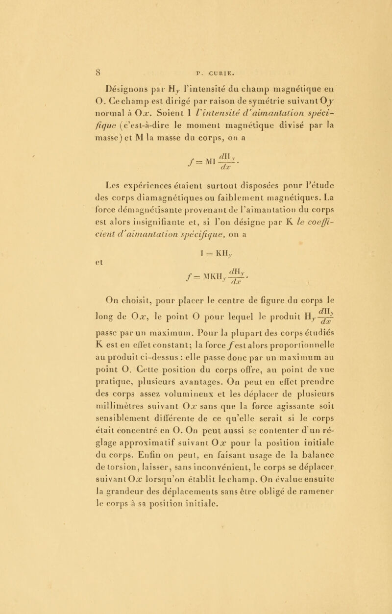 r. CHUE. Désignons par Hy rinlensité du champ magnétique eu O. Ce champ est dirigé par raison de symétrie suivant Oj^ normal à Ox. Soient 1 r intensité d'aimantation spéci- fique (c'est-à-dire le moment magnétique divisé par la masse) et M la masse du corps, on a ^ dx Les expériences étaient surtout disposées pour Pétude des corps diamagnétiques ou faiblement magnétiques. La force démagnétisante provenajitde l'aimantation du corps est alors insignifiante et, si l'on désigne par K le coeffi- cient d'aimantai ion spécifique, on a I = KH,. et •^ ^ d.r On choisit, ponr placer le centre de figure dn corps le long de O.r, le point O pour lequel le prodnit Hj-—^ passe par un maximum. Pour la plupart des corps étudiés K est en elî'et constant; la force^^est alors proportionnelle au produit ci-dessus : elle passe donc par un maximum au point O. Cette position du corps offre, au point de vue pratique, plusieurs avantages. On peut en effet prendre des corps assez volumineux et les déplacer de plusieurs millimètres suivant Ox sans que la force agissante soit sensibienient différente de ce qu'elle serait si le <orps était concentré en O. On peut aussi se contenter d un ré- glage approximatif suivant Ox pour la position initiale du corps. Enfin on peut, en faisant usage de la balance de torsion, laisser, sans inconvénient, le corps se déplacer suivant Oo: lorsqu'on établit le champ. On évalue ensuite la grandeur des déplacements sans être obligé de ramener le corps à sa position initiale.