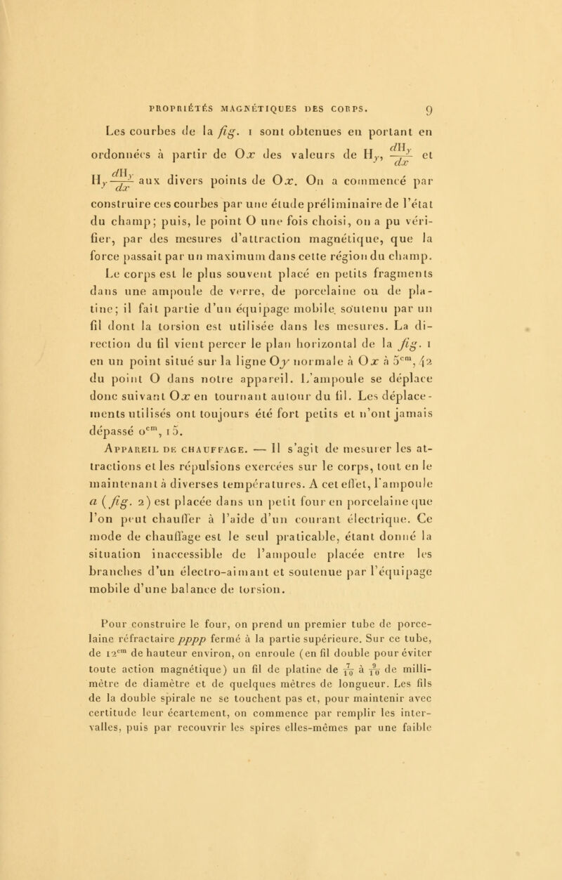 Les courbes de la fig. i sont obtenues eu portant en ordonnées à partir de Ox des valeurs de Hj, —~ et Hj—7-7- aux divers points de Ox. On a commencé par construire ces courbes par une élude préliminaire de l'état du champ; puis, le point G une fois choisi, on a pu véri- fier, par des mesures d'attraction magnétique, que la force passait par un maximum dans celte région du champ. Le corps est le plus souvent placé en petits fragments dans une ampoule de v<^^rre, de porcelaine ou de pla- tine; il fait partie d'un équipage mobile so'ulenu par un fil dont la torsion est utilisée dans les mesures. La di- rection du fil vient percer le plan hoiizontal de la fii^. i en un point situé sur la ligne Oy normale à Ox à 5*^™, 4^ du point O dans notie appareil. L'ampoule se déplace donc suivant Ox en tournant autour du fil. Les déplace- ments utilisés ont toujours été fort petits et n'ont jamais dépassé o*^™, i 5. Appareil de chauffage. — 11 s'agit de mesurer les at- tractions et les répulsions exercées sur le corps, tout en le maintenant à diverses températures. A ceteilél, Lampoule a {fig. 2) est placée dans un petit four en porcelaine que l'on pt ut chaufiér à l'aide d'un couiant électrique. Ce mode de chauffage est le seul praticable, étant donné la situation inaccessible de l'anq^oule placée entre les branches d'un électro-aimant et soutenue par l'équipage mobile d'une balance de torsion. Pour construire le four, on prend un premier tube de porce- laine réfractaire/>/)/?/? fermé à la partie supérieure. Sur ce tube, de i'2*=™ de hauteur environ, on enroule (en fil double pour éviter toute action magnétique) un fil de platine de j^ à ^[^7 de milli- mètre de diamètre et de quelques mètres de longueur. Les fils de la double spirale ne se touchent pas et, pour maintenir avec certitude leur écartement, on commence par remplir les inter- valles, puis par recouvrir les spires elles-mêmes par une faible