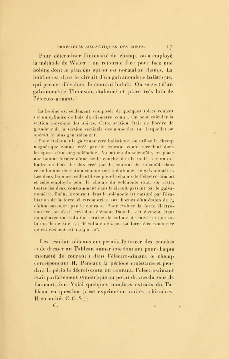 Pour clélerniiiKM riiilensltë du chairip, on a cinplové la méthode de Web<;r : on retourne face; pour face une bobine dont le plan des spires est noi'nial au cbanijK La bobine est dans le ciidiil d'un galvanomètre balisti(jue, (|ui permet d'évaluer le courant induit. On se sei t d'un galvanomètre Thomson, étalonné et placé très h)i!i de réb»ctro-aimanl. I^a l)o!)ine est seulement roniposée de quelques spires roulées sin* un r\lin(Ire de bois de diamètre connu. On peut calculer la section moyenne des spires. Cette section était de l'ordre de grandeui- fie la section ^erlicale des ampoules sur lesquelles on opérait le plus f;énéralement. Pour étalonner le galvanomètre balistique, on utilise le champ majinétique connu, créé par un courant connu circulant dans les spires d'un lonj; solénoïde. Au milieu du solénoïde, on place une bobine formée d'une seule couche de fils roulés sur un cy- lindre de bois. Le flux créé par le courant du solénoïde dans cette bobine de section connue sert à étalonner le galvanomètre. Les deux bobines, celle utilisée pour le champ de l'électro-aimant et celle employée pour le champ du solénoïde sont, du reste, toutes les deux constamment dans le circuit passant parle galva- nomètre. Enfin, le courant dans le solénoïde est mesuré par l'éva- luation de la force électromotrice aux bornes d'un étalon de yo d'ohm parcouru par le courant. Pour évaluer la force électro- motrice, on s'est servi d'un élément Daniell, cet élément étant monté avec une solution saturée <le sulfate de cuivre et une so- lution de densité !,.j de sulfate de z ne. La force électromotricc de cet élément est 1,09 à 20. Les résultats obtenus ont permis de tracer des courbes- el de dresser un Tableau numéricjue donnant pourchacpie intensité du courant i dans l'électro-aimant le champ correspondant H. Pendant la période croissante el pen- dant la [)ério le décroissante du courant, l'électro-aimant était pailaitement syméiiique au point de vue du sens de l'aimantation. Voici quelques nondjrcs extiaits du Ta- bleau en (juestion (f est exprimé en unités arbitraires H en unités C.G.S.) : C. 2