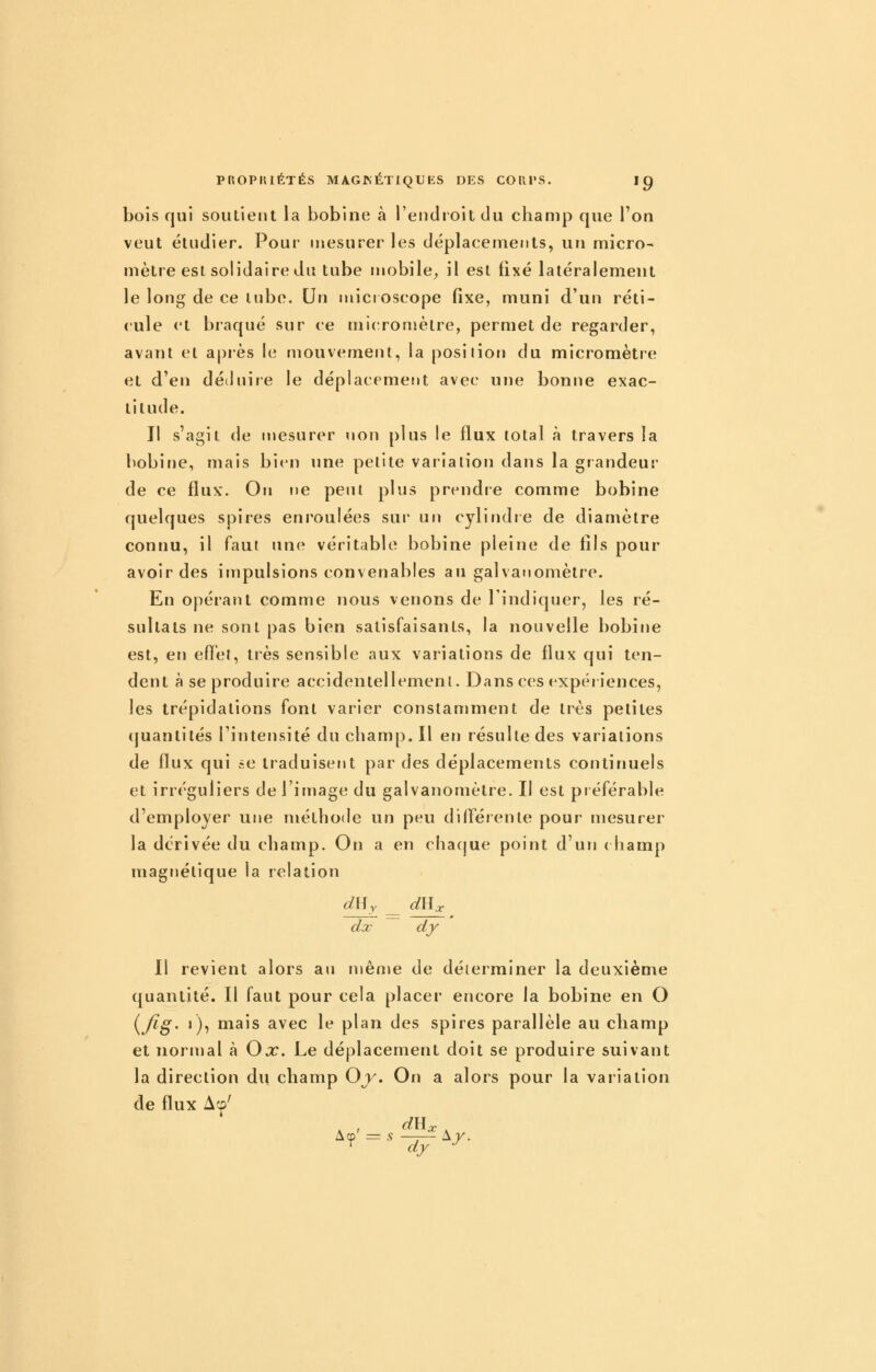 bois qui soutient la bobine à l'endroit du champ que l'on veut étudier. Pour mesurer les déplacements, un micro- mètre est solidaire du tube mobile^ il est fixé latéralement le long de ce tube. Un microscope fixe, muni d'un réti- cule et braqué sur ce niic-romètre, permet de regarder, avant et après le mouvement, la posiiion du micromètre et d'en déduire le déplacemefjt avec une bonne exac- titude. Il s'agit de mesurer non plus le flux total à travers la bobine, mais bien une petite variation dans la grandeur de ce flux. On ne peut plus prendre comme bobine quelques spires enroulées sur un cylindie de diamètre connu, il faut une véritable bobine pleine de fils pour avoir des impulsions convenables au galvanomètre. En opérant comme nous venons de l'indiquer, les ré- sultats ne sont pas bien satisfaisants, la nouvelle bobine est, en efî'el, très sensible aux variations de flux qui ten- dent à se produire accidentellement. Dans ces expériences, les trépidations font varier constamment de très petites (juantités l'intensité du champ. Il en résulte des variations de flux qui ce traduisent par des déplacements continuels et irréguliers de l'image du galvanomètre. II est préférable d'employer une méthode un peu différente pour mesurer la dérivée du champ. On a en chaque point d'un ( hamp magnétique la relation an Y drlx dx dy Il revient alors an ménie de déterminer la deuxième quantité. Il faut pour cela placer encore la bobine en O i^fi^' j), mais avec le plan des spires parallèle au champ et normal à Ox. Le déplacement doit se produire suivant la direction du champ Oy, On a alors pour la variation de flux Acû'