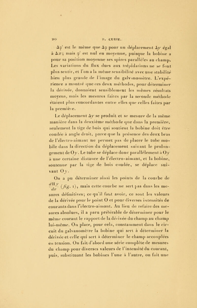 A:p' est le même que A.p pour un déplnretiieiit ly égal à A^; mais o' est nul en moyenne, puisque la bobine a pour sa position njoyenne ses spires parallèles au eliauip. Les vaiialions du flux dues aux lré|)idaii()ns ne se font plus sentir, et l'on a la même sensibiliié avec une stabilité bien plus grande de Firnage du galvjnoinètie. L'expé- rience a montré que ces deux niélliodes, pour déterminer la dérivée, donnaient sensiblement les mêmes résultats moyens, mais les mesures (ailes par la seconde méthode étaient plus concordantes entre elles (jue celles faites par la premiète. Le déplacement Ay se produit et S(î mesure de la même manière dans la deuxième méthode (jue dans la première, seulement la tige de bois qui soutient la bobine doit être coudée à angle droit, paice que la piésence des deux bras de l'éleclro-aimant ne permet [)as de [)lacer le tube mo- bile dans la direction du déplacement suivant le prolon- gement de Oy. Le tube se déplace donc parallèlement à Oy à une certaine distance de l'électro-aiujant, et la bobine, soutenue par la lige de bois coudée, se déplacer sui- vant Oj . On a pu déterminer ainsi les points de la courbe de - •^- (/ig. i), mais cette courbe ne seit pas dans les me- sures définitives^ ce qu'il faut avoir, ce sont b^s valeurs de la dérivée pour le point O et pour diverses intensités de courants dans Pélectro-aimant. Au lieu de relaiiedes me- sures absolues, il a paru préférable de déterminer pour le même courant le rapport de la dérivée du champ au champ lui-même. On place, pour cela, constamment dans le cir- cuit du galvanomètre la bobine qui sert à déterminer la dérivée et celle qui sert à déterminer le champ accouplées en tension. On faitd'aboid une série complète de mesures du champ pour diverses valeurs de Tintensilédu courant, puis, substituant les bobines Tune à l'aulie, on fait une