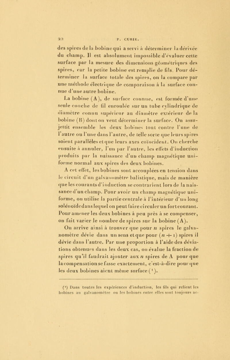 des spires de la bobinequi aservi à cîélerminer ladérivée du champ, II est absolumeul impossible d'évaluer celte surface par la mesuie des dimensions géométricjues des spires, car la petite bobine est remplie de fils. Pour dé- terminer la surface totale des spires, on la compare par une mélliode électiicjue de comoaraison à la surface con- nue d'une autre bobine. La bobine (A), de suiface conime, est formée d'une seule couche de iil errroulée sur un tube cylindrique de (iiamètre connu supéiienr au diamètre exiérieur de la bobine (B) doist on veut déterminer la surface. On assu- jettit ensemble les deux bobines tout contre Tune de 1 autre ou l'une dans l'autre, de telle sorte (|ue leurs spires soient parallèles et que leurs axes coïncident. On cherche ensuite à annuler, l'un par- l'autre, les effets d'induction produits par- la naissance d'un champ magnétique uni- forme normal arjix spires des deux bobines. A cet effet, les bobines sont accouplées en tension dans le circuit d'un gaivati(»mètre balistique, mais de manière (jue les courants d'induction se contrar ierrt lors de la nais- sance d'uu champ. Pour avoir un champ magnétique uni- forme, oir utilise la partie centrale à l'intérieur d'un long solénoïdedans lequel on peut faire circuler un fortcourant. Pour amener les deux bobines à peu près à se compenser*, on fait varier le noirrbre de spires sur la bobine (A). Orr arrive ainsi à trouver que pour n spires le galva- nomètre dévie dans un sens et que pour (« -|- i) spires il dévie dans l'autre. Par uire proportion à l'aide des dévia- tions obtenues dans les deux cas, on évalue la fraction de spires qu'il faudrait ajouter aux n spires de A pour- que lacompensationse fasse exactement, c'est-à-dire pourcjue les deux bobines aient mense surface ( ^ ). (') Dans toutes les expériences d'induction, les fils qui relient les bobines au galvanomètre ou les bobines entre elles sont toujours ac-