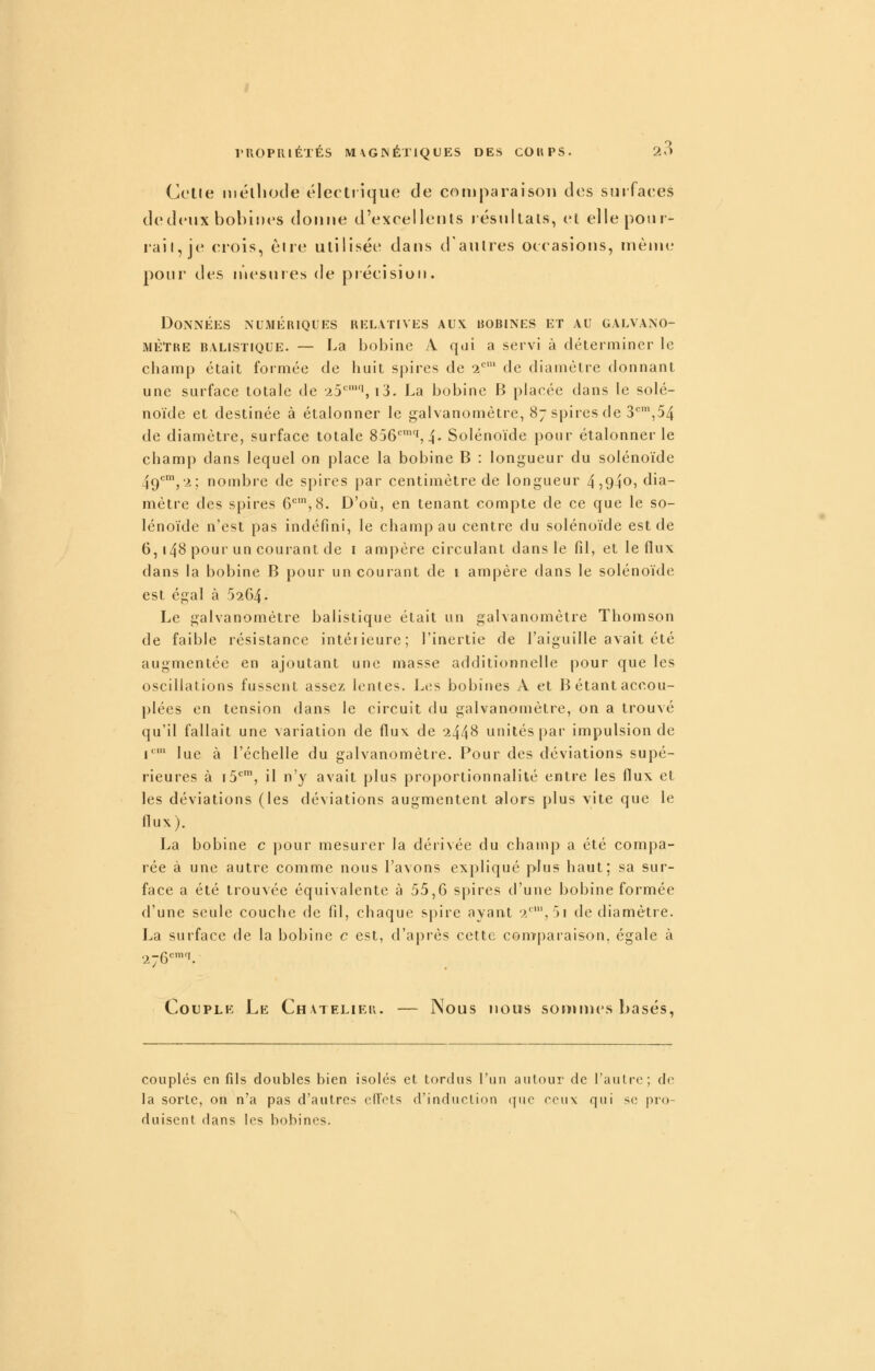 Celle inélliocle éleetrique de cotuparaisoii des surfaces dedeux bobines donne d'excellents résnltals, el ellepoiu- raii,je crois, étie utilisée dans d'autres occasions, même pour des n'iesnres de précision. Données numériques relatives aux bobines et au galvano- mètre BALISTIQUE. — La boblne A qui a servi à déteiMniner le champ était formée de liuit spires de 2 de diamètre donnant une surface totale de •25'^', i3. La bobine B placée dans le solé- noïde et destinée à étalonner le galvanomètre, 87 spires de S'^',54 de diamètre, surface totale 856'^',4- Solénoïde pour étalonner le champ dans lequel on place la bobine B : longueur du solénoïde 49'^', 2; nombre de spires par centimètre de longueur 45940, dia- mètre des spires 6*^', 8. D'où, en tenant compte de ce que le so- lénoïde n'est pas indéfini, le champ au centre du solénoïde est de 6,148 pour un courant de i ampère circulant dans le fil, et le flux dans la bobine B pour un courant de i ampère dans le solénoïde est égal à 6264. Le galvanomètre balistique était un gahanomètre Thomson de faible résistance intérieure; l'inertie de l'aiguille avait été augmentée en ajoutant une masse additionnelle pour que les oscillations fussent assez lentes. Les bobines A et B étant accou- |)Iées en tension dans le circuit du galvanomètre, on a trouvé qu'il fallait une variation de flux de 2448 unités par impulsion de 1 lue à l'échelle du galvanomètre. Pour des déviations supé- rieures à iS*^, il n'y avait plus proportionnalité entre les flux et les déviations (les déviations augmentent alors plus vite que le flux). La bobine c pour mesurer la dérivée du champ a été compa- rée à une autre comme nous l'avons expliqué plus haut; sa sur- face a été trouvée équivalente à 55,6 spires d'une bobine formée d'une seule couche de fil, chaque spire ayant 2,5i de diamètre. La surface de la bobine c est, d'après cette comparaison, égale à Couple Le Chatelieii. — Nous nous sommes basés. couplés en fils doubles bien isolés et tordus l'un autour de l'autre; do la sorte, on n'a pas d'autres efTots d'induction (pic ceux qui se pro- duisent dans les bobines.