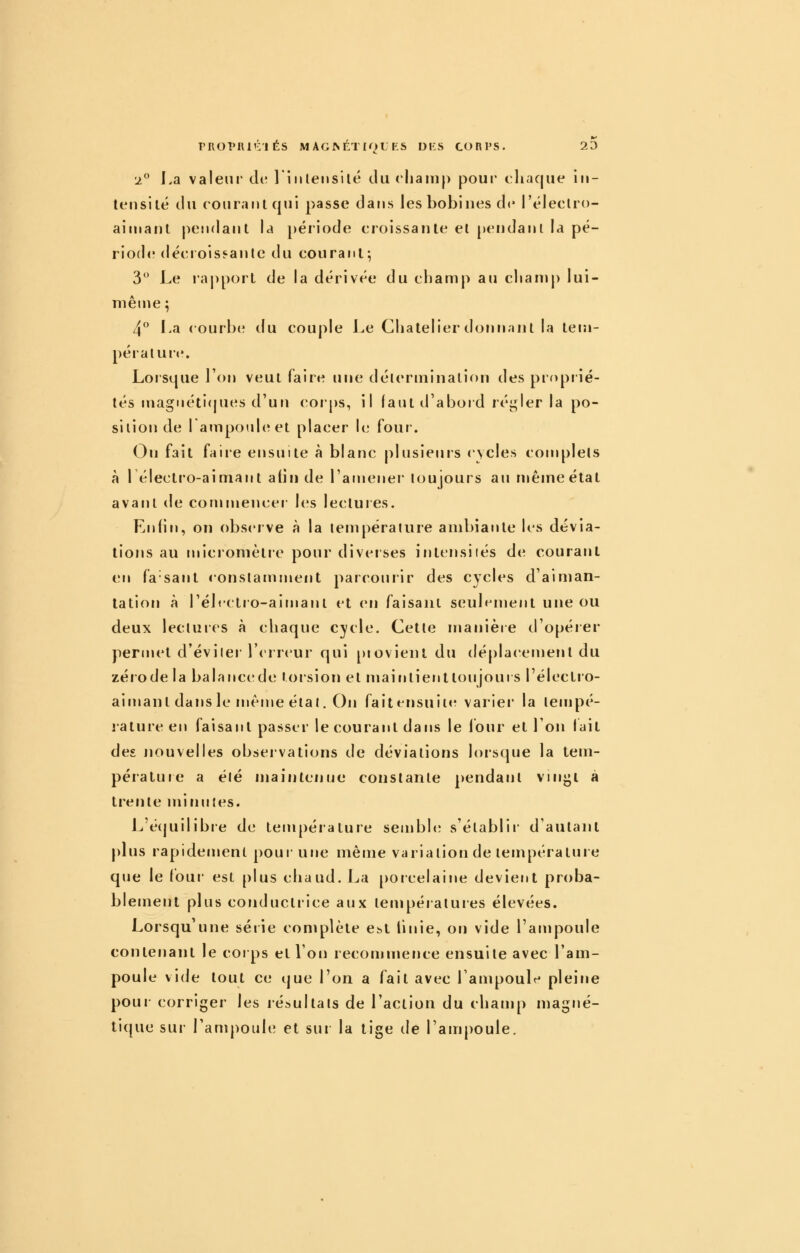 PROPlll'^'IÉS MAGMtTIOLTS DKS CORPS. 20 2 La valeui de 1 iiileiisilé du rliamp pour chaque iii- teiisilé du ( curant qui passe dans les bobines de l'éleclro- ainiant pendant la période croissante el pendant la pé- riode décroissante du courant-, 3 Le rapport de la dérivée du champ au champ lui- même ; 4° La courb(* du couple Le Chatelierdonnant la tem- pérature. Loisque l'on veut faire une délerminalion des proprié- tés magnéti(|ues d'un corps, il laut d'aboid réi^ier la po- sition de I ampouhîet placer le four-. Orj fait faire ensuite à blanc plusieurs cycles complets à 1 électro-aimant atiu de l'amener toujours au même état avant de commencer- les lectures. Enfin, on observe à la température ambiante les dévia- tions au microniètie pour diverses intensiiés de courant en fa sant constamment parcourir des cycles d'aiman- tation à rélrctro-aimanl et en faisant seulement une ou deux lectures à chaque cycle. Cette manière d'opéier permet d'évilei l'erreur qui provient du déplacement du zérode la balancede torsion el maintienttoujoui s l'électro- aimanl dans le même état. On faitensuiitr varier* la tempé- rature en faisant passer le courant dans le Ibur et l'on lait des nouvelles observations de déviations lorsque la tem- pérature a été maintenue constante pendant viirjji à trente minirtes. L'écjuilibie de température sembhî s'établir d'autant plus rapidement pour une même variation de température que le tour- est plus chaud. J^a porcelaine devient proba- blement plus conductrice aux températures élevées. Lorsqu'une série complète Cbt linie, on vide l'ampoule contenant le corps el l'on recommence ensuite avec l'am- poule vide tout ce que l'on a fait avec l'ampoulr' pleine pour corriger les résultats de l'action du champ magné- ti({ue sur l'ampoule et sur la tige de l'ampoule.