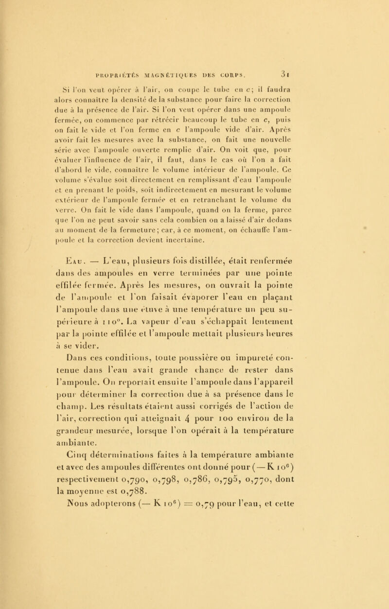 Si l'on veut opérer à J'air, on coupe le tube en c; il faudra alors connaître la densité de la substance pour faire la correction due à la présence de l'air. Si l'on veut opérer dans une ampoule fermée, on commence par rétrécir beaucoup le tube en c, puis on fait le vide et l'on ferme en c l'ampoule vide d'air. Après avoir fait les mesures avec la substance, on fait une nouvelle série avec l'ampoule ouverte remplie d'air. On voit que, pour évaluer l'influence de l'air, il faut, dans le cas où l'on a fait d'abord le vide, connaître le volume intérieur de l'ampoule. Ce volume s'évalue soit directement en remplissant d'eau l'ampoule et en prenant le poids, soit indirectement en mesurant le volume extérieur de l'ampoule fermée et en retranchant le volume du verre. On fait le vide dans l'ampoule, quand on la ferme, parce que l'on ne peut savoir sans cela combien on a laissé d'air dedans au moment de la fermeture; car, à ce moment, on échauffe l'am- poule et la correction devient incertaine. Eau. — L'eau, plusieurs fois distillée, était renfermée dans des ampoules en verre teiininées par une pointe effilée fermée. Après les mesures, on ouvrait la pointe de Tafiipoule et 1 on faisait évaporer l'eau en plaçant l'ampoule dans une tluve h une température un peu su- oéiieureà i i o*^. La vapeur d'eau séehappait lenKanent par la pointe effilée et l'ampoule mettait plusieurs heures à se vider. Dans ces conditions, toute poussière ou impureté con- tenue dans l'eau avait grande chance de rester dans l'ampoule. On reportait ensuite l'ampoule dans l'appareil pour déterminer la correction due à sa présence dans le champ. Les résultats étaient aussi corrigés de l'action de l'air, correction qui atteignait 4 pour loo environ delà grandeur mesurée, lorsque l'on opérait à la température ambiante. Cinq déterminations faites à la température ambiante et avec des ampoules différentes ont donné pour ( — R lo^) respectivement 0,790, 0,798, 0,786, 0,796, 0,770, dont la moyenne est 0,788. Nous adopterons (— K 10^) = 0,79 pour l'eau, et cette