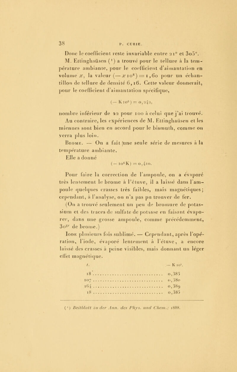 Donc le coefficient reste invariable entre 21 et 3o5. M. Ettingliaiisen (') a trouvé pour le tellure à la tem- pérature anibianie, pour le coefficient d'aimantation en volume x, la valeur (—x 10**) = 1,60 pour un échan- lillo!) de tellure de densité 6,16, Cette valeur donnerait, pour le coefficient d'aimantation spécifique, (— K ÎO6) = 0,2f\l, nombre inférieur de 22 pour 100 à celui que j'ai trouvé. Au contraire, les expériences de M. Ettingliaiisen et les miennes sont bien en accoid pour le bismuth, comme on verra plus loir». Brome. — On a fait [une seule série de mesures à la température anibiante. Elle a donné (— lo^K) =0,410. Pour faire la correction de l'ampoule, on a év?iporé très lentemejit le brome à Téluve, il a laissé dans 1 am- poule quelques crasses très faibles, mais magnétiques; cependant, à l'analyse, on n'a pas pu trouver de fer. (On a trouvé seulement un peu de bromure de potas- sium et des traces de sulfate de potasse en faisant éva[)0- rer, dans une grosse ampoule, comme précédemment, 3o^'' de brome.) Iode plusieurs fois sublimé. — Cependant, après l'opé- ration, l'iode, évaporé lentement h létuve, a encore laissé des crasses à peine visibles, mais donnant un léger elFet magnétique. t. — K lo--. 18° o,385 107 (»,38o 164 o, 389 18 o,385 (') Beitblatt zu der Ann. des Pliys. and Cliein.; 1888.