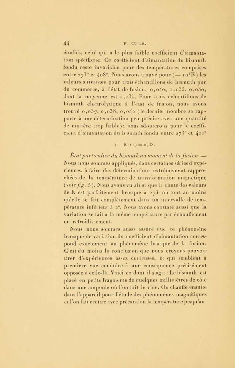 étudies, celui qui a le plus faible coefficient d'aimanta- tion spécifique. Ce coefficient d'aiinanlalion du bismuth fondu reste invaiiable pour des lempératuies comprises entre 278 et 408. Nous avons trouvé pour (— lo^K) les valeurs suivantes pour trois échantillons de bismuth pur du commerce, à l'état de fusion, o,o4o, o,o35, o,o3o, dont la moyenne est o,o35. Pour trois échantillons de bismuth électrolytifjue à l'état de fusion, nous avons trouvé o,o3|7, o,o38, 0,042 (le dernier nombre se rap- porte à une détermination peu précise avec une quantité de rnalière trop faible)-, nous adopterons pour le coeffi- cient d'aimantation du bismuth fondu entre 2^3° et 4oo° (_Kio6) .= 0,38. Etat particulier du bismuth au moment de la fusion. — Nous nous sommes applicjués, dans certaines séries d'expé- riences, à faire des déterminations extrêmement rappro- chées de la température de transformation magnétique (voiry?^. 5). Nous avons vu ainsi que la chute des valeurs de K est paifaitement brusque à 2^3 ou tout au moins qu'elle se fait complètement dans un intervalle de tem- pérature inféi'ieur à 2°. Nous avons constaté aussi que la variation se fait à la même température par échaulfement ou refroidissement. Nous nous sommes aussi assuié que ce phénomène brusque de variation du coefficient d'aimantation corres- pond exactement au phénomène brusque de la fusion. C'est du moins la conclusion (jue nous croyorjs [)Ouvoir tirer d'expériences assez curieuses, et qui semblent à première vue coruluire à une conséquence précisément opposée à celle-là. Voici ce dont il s'agit : Le bismuth est placé en petits fragme^nls de quelques millimètres de côté dans une ampoule où l'on fait le vide. On chauffe ensuite dans l'appareil pour l'étude des phénomènes magnétiques et l'on fait croître avec précaution la températurejus(ju'au-