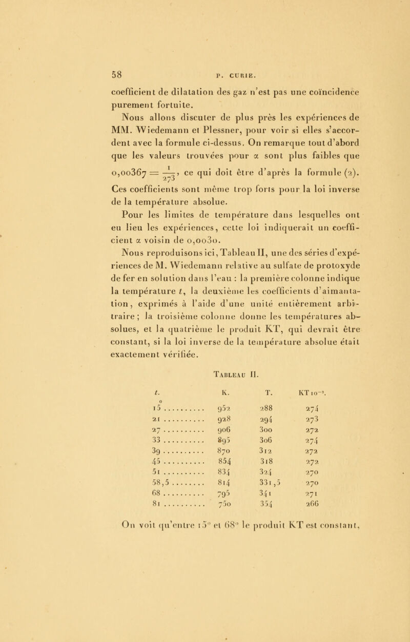 coefficient de dilatation des gaz n'est pas une coïncidence purement fortuite. Nous allons discuter de plus près les expériences de MM. Wiedemann et Plessner, pour voir si elles s'accor- dent avec la formule ci-dessus. On remarque tout d'abord que les valeurs trouvées pour a sont plus faibles que O5O0367 = —r? ce qui doit être d'après la formule (2). Ces coefficients sont même trop foris pour la loi inverse de la température absolue. Pour les limites de température dans lesquelles ont eu lieu les expériences, cette loi indiquerait un coeffi- cient a voisin de o,oo3(). Nous reproduisons ici, Tableau II, une des séries d'expé- riences de M. Wiedemann relative au sulfate de protoxyde de fer en solution dans l'eau : la premièi e colonne indique la température £, la deuxième les coefficients d'aimanta- tion, exprimés à l'aide d'une unité entièrement arbi- traire ; la troisième colonne donne les températures ab- solues, et la quatrième le produit KT, qui devrait être constant, si la loi inverse de la température absolue était exactement vérifiée. Tableau II. t. K. T. KTio-'. 0 i5 952 288 274 21 928 294 273 27 906 3oo 272 33 895 3o6 274 39 870 3i2 272 45 854 3i8 272 5i 834 324 270 58,5 814 33i ,5 270 68 795 341 271 81 750 354 î^GG On voit qu'entre i5 et (S8 le produit KT est constant,