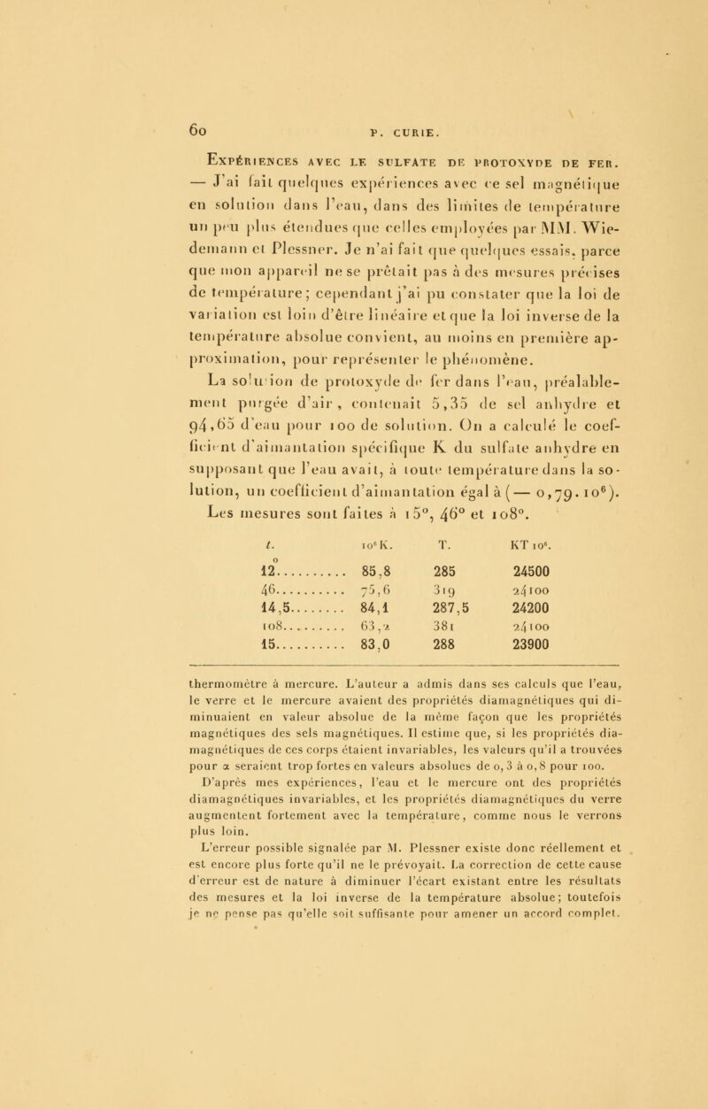 Expériences avec le sulfate de protoxyde de fer. — J ai (ail quelques exj^ériences avec ce sel magnéli»jue en soliilioii dans l'eau, dans des limites de letnpéiature un pru plus étendues rpie celles employées par INLM. Wie- demann el Plcssner. Je n'ai fait que (|nel(jucs essais, parce que mon appareil ne se prêtait pas à des mesures précises de température; ce[)endanl j'ai pu constater que la loi de variaiion est loin d'êire linéaire et que la loi inverse de la température absolue convient, au moins en première ap- proximation, pour représenter le phénomène. La SQÎu'ion de protoxyde de fer dans l'eau, préalable- ment purgée d'air, conlenait 5,35 de sel anbythe et 94,t)5 d'eau pour loo de solution. On a calculé le coef- ficient d'aimantation spécifique K du sulfate anhydre en supposant que l'eau avait, à toute température dans la so- lution, un coefficient d'aimantation égal à (— 0,79. 10^). Les mesures sont faites à i5^, 4^° et 108°. t. io«K. T. KTio^ 12^. 85,8 285 24500 46 75,6 319 24100 14,5 84,1 287,5 24200 108 63,Jt 38i 24100 15 83,0 288 23900 thermomètre à mercure. L'auleur a admis dans ses calculs que l'eau, le verre et le mercure avaient des propriétés diamagnétiques qui di- minuaient en valeur absolue de la même façon que les propriétés magnétiques des sels magnétiques. Il estime que, si les propriétés dia- magnétiques de ces corps étaient invariables, les valeurs qu'il a trouvées pour a seraient trop fortes en valeurs absolues de o, 3 à o, 8 pour 100. D'après mes expériences, l'eau et le mercure ont des propriétés diamagnétiques invariables, et les propriétés diamagnétiques du verre augmentent fortement avec la tempéraUire, comme nous le verrons plus loin. L'erreur possible signalée par JM. Plcssner existe donc réellement et est encore plus forte qu'il ne le prévoyait. La correction de cette cause d'erreur est de nature à diminuer l'écart existant entre les résultats des mesures et la loi inverse de la température absolue; toutefois je ne pense pas qu'elle soit suffisante pour amener un accord complet.