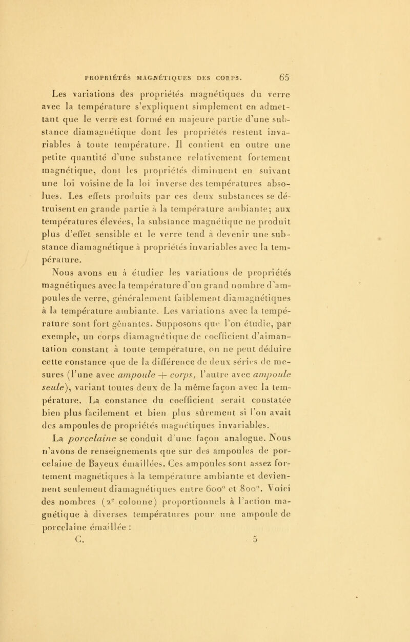 Les variations des propriétés magnétiques du verre avec la température s'expliquent simplement en admet- tant que le verre est foriiié en majeure partie d'une sub- stance diamagnélique dont les propriétés lesleut inva- riables à toiile température. Il coniient en outre une petite quantité d'une substance relativement fortement magnétique, doni les piopriélés diminuent en suivant une loi voisine de la loi inverse des températures abso- lues. Les elïels produits par ces deux substances se dé- truisent en iirande partie à la température ambiante; aux températures élevées, la substance magnétique ne produit plus d'elïét sensible et le verre tend a devenir une sub- stance diamagtïétique à propriétés invaiiables avec la tem- pérature. Nous avons eu à étudier les variations de propriétés magnétiques avec la température d'un grand nombre d'am- poules de verre, généralement faiblement diamagnétiques à la température ambiante. Les variations avec la tempé- rature sont fort gênantes. Supposons que l'on étudie, par exemple, un corps diamagnétique de coefficient d'aiman- tation constant à toute température, on ne peut déduire cette constance cjue de la différence de deux séries de me- sures (Tune avec ampoule -\- corps, l'autre avec ampoule seule)^ variant toutes deux de la même façon avec la tem- pérature. La constance du coefflcient serait constatée bieri plus facilement et bien plus sûrement si l'on avait des ampoules de propriétés magnétiques invariables. La porcelaine se conduit d'urje façon analogue. Nous n'avons de renseignements que sur des ampoules de por- celaine de Bayeux émailiées. Ces ampoules sont assez for- tement magnéti(jnes à la température ambiante et devien- nent seulemerit diamagnétiques entre 600 et 800. Voici des nombres (2*^ colonne) proportionnels à l'atuion ma- gnétique à diverses températures pour' une ampoule de porcelaine émalllée : G. 5