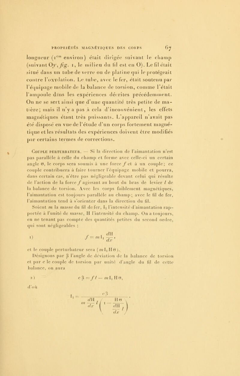 longueur (i*^' environ ) était dirigée snivant le champ (suivant OjK,//^. i,le milieu du li! est en O), Le fil était si lue dans un tube de verre ou de plalinequi le piolégeait contre l'oxydation. Le tube, avec le fer, était soutenu par ré(juipage mobile de la balance de torsion, comme l'était l'ampoule dans les expériences déc^rites précédemn»ent. On ne se sert ainsi que d'une quantité très petite de ma- tière; mais il n'y a pas à cela d'inconvénient, les effets magnétiques étant très puissants. L'appareil n'avait pas été disposé en vue de l'étude d'un corps fortement magné- tique et les résultats des expériences doivent être modifiés par certains termes de corrections. Couple perturbateur. — Si la diiection de l'aimantalion n'est pas parallèle à celle du champ et forme avec celle-ci un certain angle 0, le corps sera soumis à une force/ et à un couple; ce couple contribuera à faire tourner l'équipage mobile et pourra, dans certain cas, n'être pas négligeable devant celui qui résulte de l'action de la force/* agissant au bout du bras de levier / de la balance de torsion. Avec les corps faiblement magnétiques, l'aimantation est toujours parallèle au champ; avec le fil de fer, l'aimantation tend à s'orienter dans la direction du fil. Soient m la masse du fil de fer, Ij l'intensité d'aimantation rap- portée à l'unité de masse, H l'intensité du champ. On a toujours, en ne tenant pas compte des quantités petites du second ordre, qui sont négligeables : , .. , d\i et le couple perturbateur sera (/?zIiH0). Désignons par |3 l'angle de déviation de la balance de torsion et par c le couple de torsion par unité (raup:le du fil de cette halance, on auia ■>) c 3 ==// — /;? Il II B, d'où