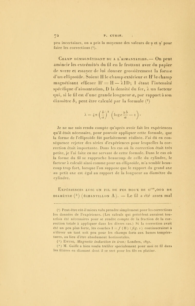 'J1 p. CURIF. , peu incertaines, on a pris la moyenne des valeurs de cp et cp' pour faire les corrections (i). Champ ucmagjnétisaint du a l'aimajntatiojv.— On peut, amincir les extrémités du fil en le frottant avec du papier de verre et essayer de lui doiuier giossièreuient la forme d'un ellipsoïde. Soient H le champ extérieur et HMe champ magnétisant efficace H'= H — }.1D^ 1 étant l'intensité spécificjue d'aimantation, D la densité du f{;r, À \u\ facteur cjui, si le lil est d'une grande longueur a, par rapport à son diamètre Z>, peut être calculé par la foi'mule (^) ^ \aj \ ^ a J Je ne nie suis rendu compte qu'après avoir fait les expériences qu'il était nécessaire, pour pouvoir appliquer cette formule, que la forme de l'ellipsoïde fût parfaitement réalisée. J'ai dû en con- séquence rejeter des séries d'expériences pour lesquelles la cor- rection était importante. Dans les cas oîi la correction était très petite, je l'ai faite en me servant de cette formule. Dans le cas oij la forme du fil se rapproche beaucoup de celle du cylindre, le facteur X calculé ainsi comme pour un ellipsoïde, m'a semblé beau- coup trop fort, lorsque l'on suppose que le rapport du grand axe au petit axe est égal au rapport de la longueur au diamètre du cylindre. Expériences avec un fil de fer doux de o'^',oo2 de DIAMÈTRE (^) (échantillon A). — Lc fil a été assez mal (') Peut-être eùL-il mieux valu prendre simplement pour les corrections les données de l'expérience. (Les calculs qui précèrlent auraient tou- tefois été nécessaires pour se rendre compte de la fraction de la cor- rection totale à appliquer dans les divers cas.) Si la correction avait été un peu plus forte, les courbes I=/(H) (_/ig. i) continueraient à s'élever un tant soit peu pour les champs forts aux basses tempéra- tures, au lieu d'être absolument horizontales. (^) EwiNG, Magnetic induction in iron; Londres, 1892. (') M. GaifFe a bien voulu tréfiler spécialement pour moi ce fd dans les filières en diamant dont il se sert pour les fils en platine.