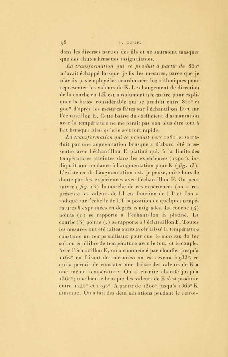 g8 p. ce RIE, dans les diverses parties des fils et ne sauraient masquer que des cliutes brusques insignifiantes. La transformation qui se produit à partir de 860° nj'avait échappé lorsque je fis les mesures, parce que je n'avais pas employé les coordonnées logarithmiques pour représenter les valeurs de K. Le changement de direction de la courbe eu LR est absolument nécessaire pour- expli- c|uer la baisse considérable qui se produit entre 855 et 900^ d'après les mesures faites sur réchantillon D et sur l'échantillon E. Cette baisse du coefficient d'aimantation avec la température ne me paraît pas non plus èlre tout à fait brjisqu(î bien qu'elle soit fort rapide. La transformation qid se produit vers 1280 et se tra- duit par une augmentation bruscjue a d'abord été pres- sentie avec l'écliantillon E platine qui, à la limite des températui (is atteintes dans les expériences (1290^'), in- diquait une tendance à l'augmentation pour K {fig- i3). L'existence de l'augmentation est, je pense, mise hors de doute pai' les expériences avec réchantillon F. On peut suivre {fig- i3) la marche de ces expériences (on a re- ])résenté les valeuis de LI eu fonction de LT et l'on a indiqué sur l'échelle de LT la position de quelques tempé- ratures 0 expiimées en degrés centigrades. La courbe (4) points (o) se rapporte à l'échantillon E platiné. La courbe (3) points (,) se rapporte à l'échantillon F. Toutes les mesures ont été faites après avoir laissé la température constante un temps suffisant pour que le morceau de fer soit en éijuilibrede température avt c le four et le couple. Avec l'échantillon E, on a commencé par chaufiér jusqu'à 1162 en faisant des mesures; on est revenu à 933, ce cjui a permis de constater une baisse des valeurs de K à une même température. On a ensuite chaulfé juscju'à i365; une hausse brusque des valeurs de K s'est produite entre i ^45 et 1095, A partir de i3oo jusqu'à r365K diminue. On a lait des détei iniuations pendant le relroi-