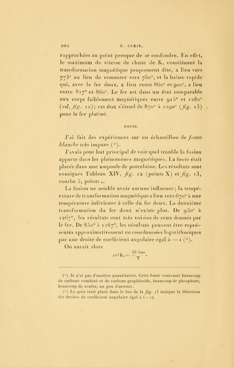 rapprochées au poinl presque de se confondre. En elTct, le maximum de vitesse de chute de K, constituant la transfortnaiion magnétique pro[)iernent dite, a lieu veis ^73° au lieu de remonter vers 75o, et la baisse rapide qui, avec le fer doux, a lieu entre 860 et 900°, a lieu entre 817° et 860*^. Le fer est dans un état comparable aux corps faiblement magnéticpies enire 910^ et 1280° (^cd^fig. 12); cet état s'étend de 870° à 1290 ^fig- i3) , pour le fer platiné. FONTE. J'ai fait des expériences sur un échantillon (\e fonte blanche tiès impure? (^). J'avais pour but principal de voir quel trouble la fnsion apporte dans les phénomènes niagnéliqnes. I.a fonle élait placée dans une ampoule de porcelaine. Les résnllals sont consignés Tableau XIV, Jig. 12 (points X) el fig. iS, courbe 5, points .. La fusion ne semble avoir aucune influence; la tempé- rature de transformation magnéliquea lieu vers 670° à une lempératuie inférieure à celle du fer doux. La deuxième transformation du fer doux n'existe plus. De 9.30 à 1267°, les résultats sont tiès voisins de ceux donnés par le 1er. De 800^^ à 1267, les résultats peuvent être repré- sentés appi oximativement en coordonnées logarithrinques par une droite de coeltieient angulaire égal à — 1 (-). On auiait alors ■ ,^ 38 ')00 (') Je n'ai pas d'analyse quantitative. Cette fonte contenait beaucoup de carbone combiné et de carbone grapliitoïde, beaucoup de piiosphoie, beaucoup de soufre^ un peu d'arsenic. (') Le gros trait placé dans le bas de \sl Jig. i3 indique la direction des droites de coefticient angulaire égal à (—i).