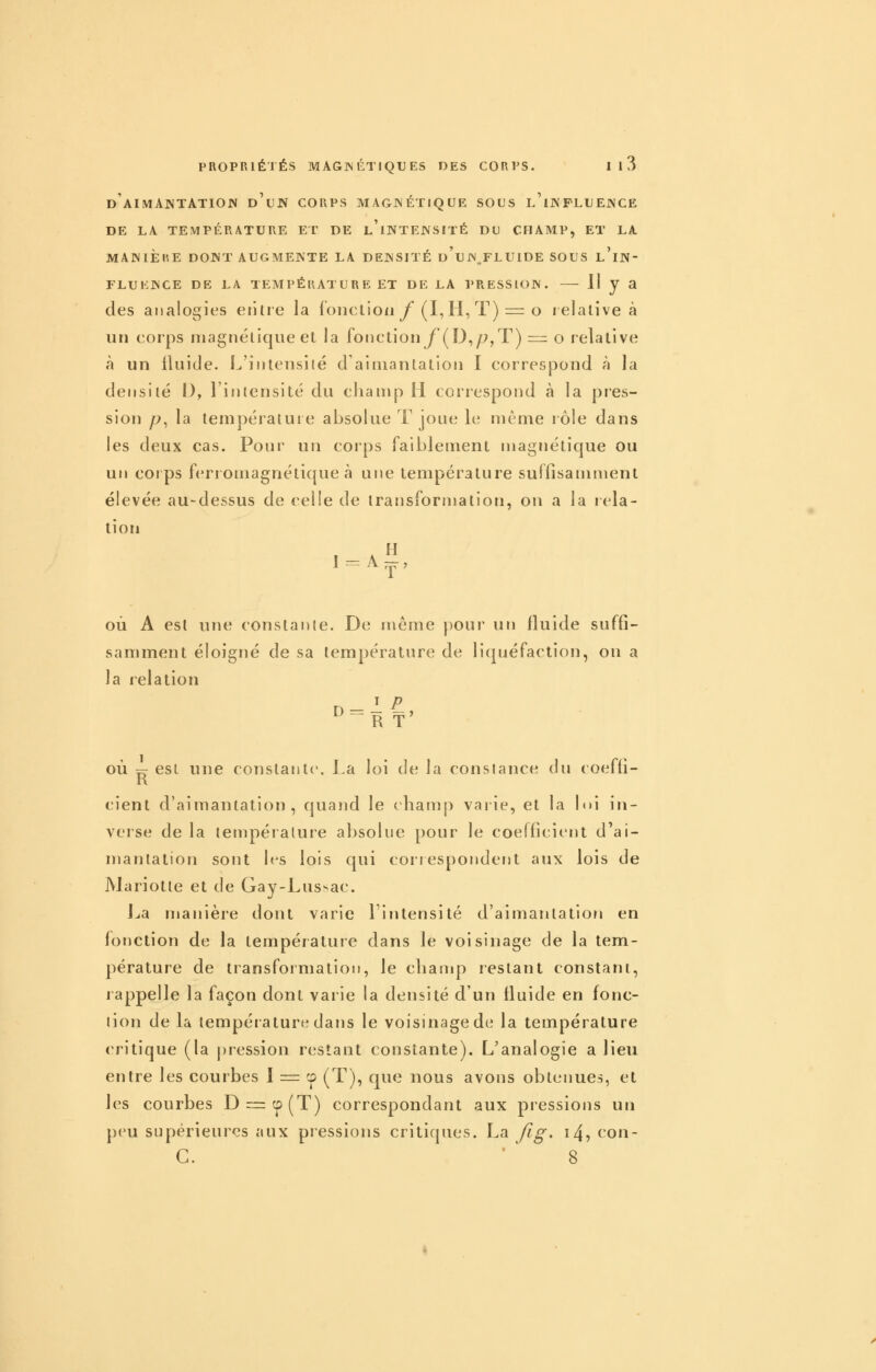 DAIMANTATIOJV d'uJV CORPS M AGJN ÉTIQ UE SOUS l'iIV FLU EJNCE DE LA TEMPÉRATURE ET DE l'iNTEJNSITÉ DU CHAMP, ET LA MANIÈRE DOWT AUGMENTE LA DENSITÉ u'uN FLUIDE SOUS l'iN- FLUKNCE DE LA TEMPÉRÂT UR E ET DE LA PRESSION. ^ J ^ des analogies erilie la fonction y (I, H, T) = o relative à un corps magnétique et la fonction f(^D^p,T) = o relative à un fluide. L'intensité d'aimantation I correspond à la densité I), l'intensité du champ H correspond à la pres- sion p^ la températuie absolue T joue le même lôle dans les deux cas. Pour un corps faiblement magnétique ou un corps ferromagnétique à une température suffisamment élevée au-dessus de celle de transformation, on a la rela- tion 1 A « où A est une constante. De même pour un fluide suffi- samment éloigné de sa température de liquéfaction, on a la relation I p où Y7 est une constante. I.a loi de la constance du coeffi- K cient d'aimantation, quand le champ varie, et la lui in- verse de la température absolue pour le coefficient d'ai- mantation sont 1rs lois qui correspondent aux lois de Mariotte et de Gay-Lus>ac. Jja manière dont varie Tinlensité d'aimantation en fonction de la température dans le voisinage de la tem- pérature de transformation, le champ restant constant, rappelle la façon dont varie la densité d'un fluide en fonc- tion de la température dans le voisinage de la température critique (la pression restant constante). L'analogie a lieu entre les courbes I = cp (T), que nous avons obtenues, et les courbes D=:cp(T) correspondant aux pressions un p(ni supérieures aux pressions critiques. La Jlg, i4, con- C. ' 8