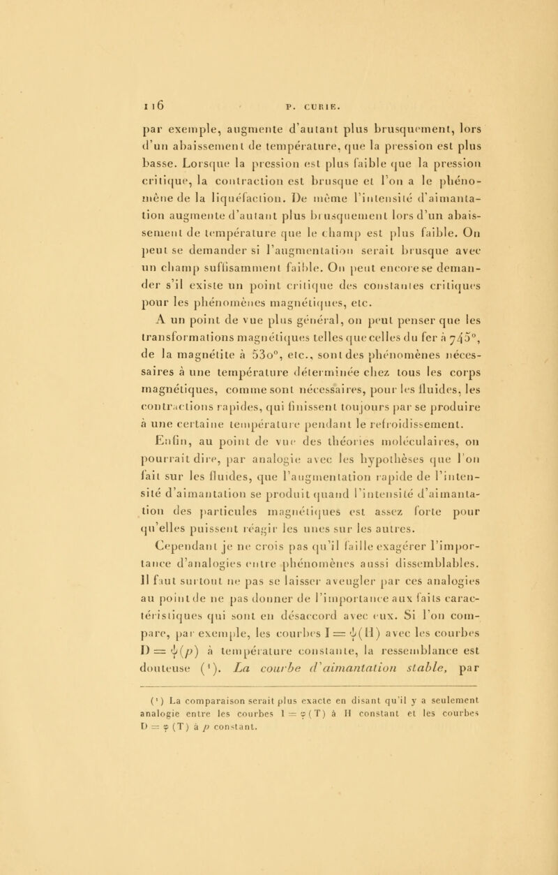 par exemple, augmente d'aularit plus bruscjU(^ment, lors d'un abaissement Je température, que la piession est plus basse. Lorsque la piession est plus faible que la pression critique, la conltaelion est brusque et l'on a le pliëno- ïnene de la liquéfaction. De même l'inlensilé d'aimanta- tion augmente d'autant plus brusquement lors d'un abais- sement de t(împérature que le champ est plus faible. On peut se demander si l'augmentation serait brusque avec un champ suffisamment faible. On peut encore se deman- der s'il existe un point crili(|ue des coiislanies critiques pour les phénomènes magnéti(pies, etc. A un point de vue plus général, on peut penser que les transformations magnétiques telles que celles du fera 743°, de la magnélite à 53o^, etc., sont des phénomènes néces- saires à une température déterminée chez tous les corps magnétiques, comme sont nécessaires, pour h^s fluides, les contr;ictions rapides, qui finissent toujours pai se produire à une certaine température pendant le refroidissement. Enfin, au point de vue des théories moléculaires, on pourrait dire, par analogie avec les hypothèses que l'on lait sur les fluides, que l'augmentation rapide de l'inten- sité d'aimantation se produit (piand l'intensité d'aimanta- tion des particules magnéti(]ues est assez forte pour (pi'elles puissent réagir les unes sur les autres. Cependant je no crois pas qu'il faille exagérer l'impor- tance d'analogies entre phénomènes aussi dissemblables. 11 faut surtout ne pas se laisser' aveugler par ces analogies au point de ne pas donner de l'importance aux faits carac- léiistiques qui sont en désaccord avec eux. Si l'on com- pare, par exemple, les courbes 1= 'y'(H) avi^c les courbes D='y'(/^) à température constante, la ressemblance est douteuse ('). La courbe (Faima/itatioji stable, par (•) La comparaison serait plus exacte en disant qu'il y a seulement analogie entre les courbes l = cp(T) à H constant et les courbes D = » (T) à p con>tant.