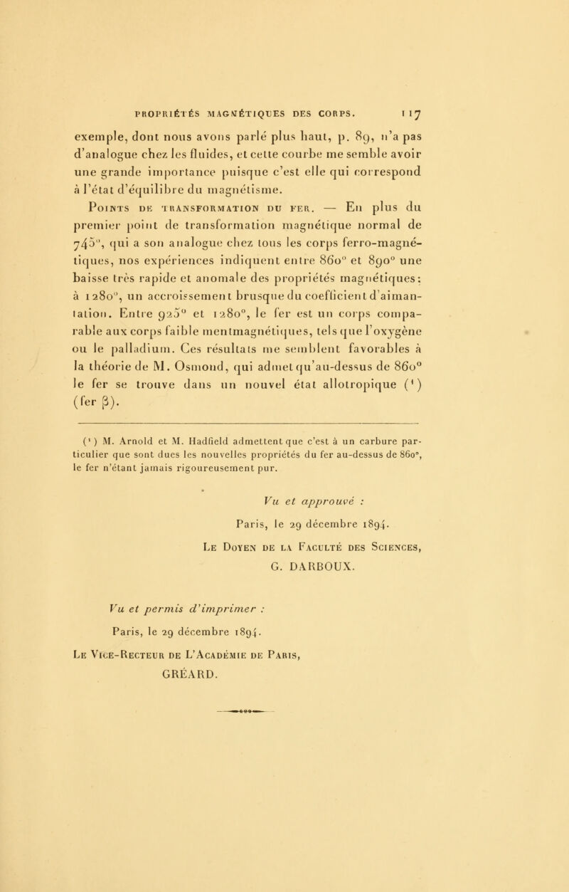 exemple, dont nous avons parlé plus haut, p, 8g, n'a pas d'analogue chez Jes fluides, et cette courbe me semble avoir une grande importance puisque c'est elle qui correspond à l'état d'équilibre du magnétisme. PoiJNTS DE TRANSFORMATION DU FER. Eli pluS du premier point de transformation magnétique normal de ^45, cjui a son analogue chez tous les corps ferro-magné- tiques, nos expériences indiquent entre 860 et 890° une baisse très rapide et anomale des propriétés magnétiques: à 1280, un acci'oissement brusque du coefticient d'aiman- lation. Entre 920^ et 1280^, le fer est un corps compa- rable aux corps faible menlmagnétic|ues, tels que Foxygène ou le palladium. Ces résultais me semblent favorables à la théorie de M. Osmond, qui admet qu'au-dessus de 860** le fer se trouve dans un nouvel état allotropique (') (fer p). (' ) M. Arnold et M. Hadfield admettent que c'est à un carbure par- ticulier que sont dues les nouvelles propriétés du fer au-dessus de 860°, le fer n'étant jamais rigoureusement pur. m Vu et approuvé : Paris, le 29 décembre 1894. Le Doyen de la Faculté des Sciences, G. DARBOUX. Vu et permis d'imprimer : Paris, le 29 décembre 1894. Le Vice-Recteur de L'Académie de Paris, GRÉARD.