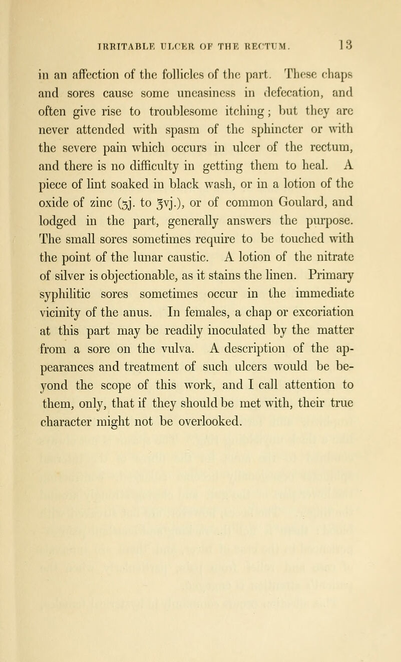 in an affection of the follicles of the part. These chaps and sores cause some uneasiness in defecation, and often give rise to troublesome itching; but they are never attended with spasm of the sphincter or with the severe pain which occurs in ulcer of the rectum, and there is no difficulty in getting them to heal. A piece of lint soaked in black wash, or in a lotion of the oxide of zinc (3J. to 3vJ-)> or °f common Goulard, and lodged in the part, generally answers the purpose. The small sores sometimes require to be touched with the point of the lunar caustic. A lotion of the nitrate of silver is objectionable, as it stains the linen. Primary syphilitic sores sometimes occur in the immediate vicinity of the anus. In females, a chap or excoriation at this part may be readily inoculated by the matter from a sore on the vulva. A description of the ap- pearances and treatment of such ulcers would be be- yond the scope of this work, and I call attention to them, only, that if they should be met with, their true character might not be overlooked.