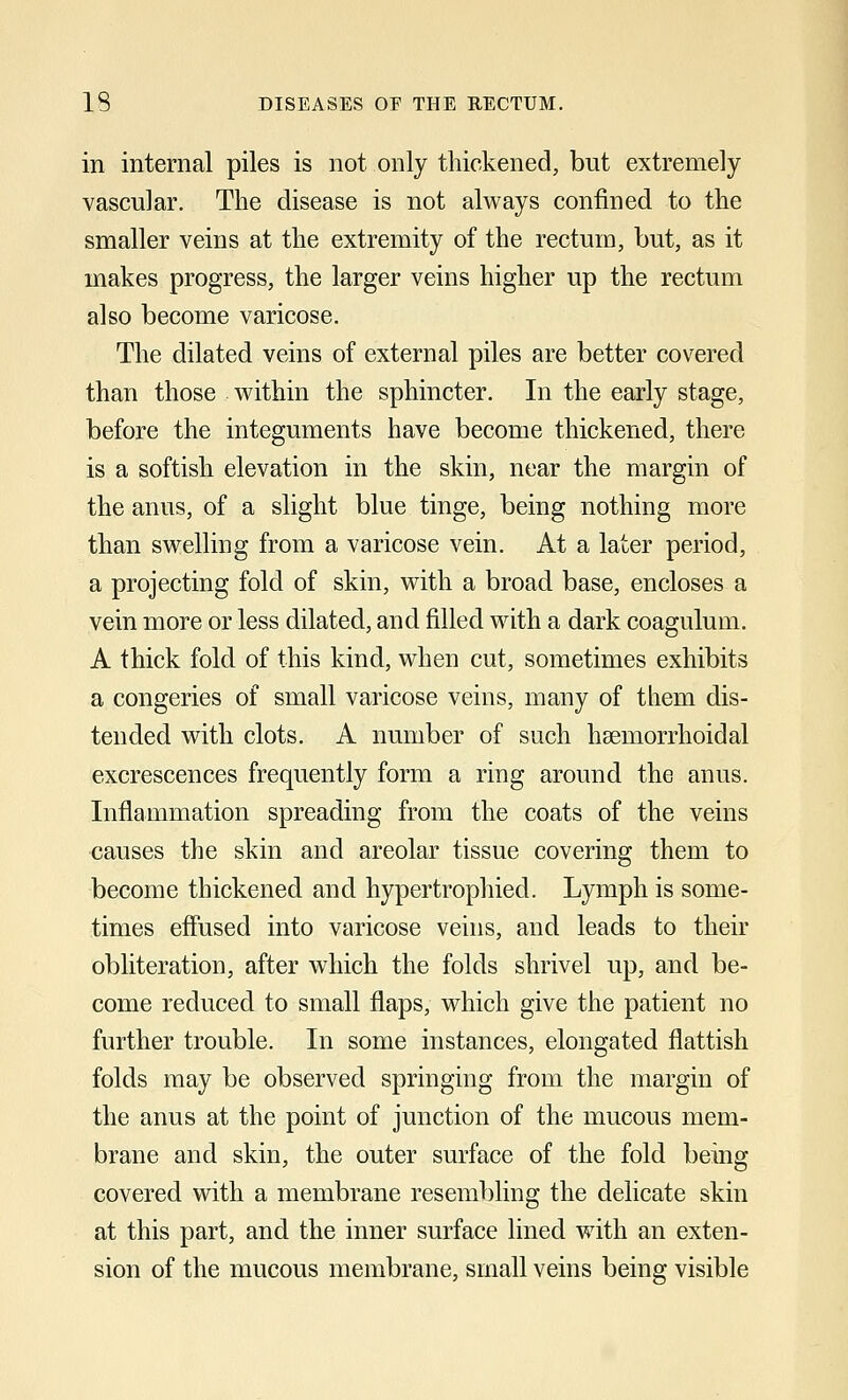 in internal piles is not only thickened, but extremely vascular. The disease is not always confined to the smaller veins at the extremity of the rectum, but, as it makes progress, the larger veins higher up the rectum also become varicose. The dilated veins of external piles are better covered than those within the sphincter. In the early stage, before the integuments have become thickened, there is a softish elevation in the skin, near the margin of the anus, of a slight blue tinge, being nothing more than swelling from a varicose vein. At a later period, a projecting fold of skin, with a broad base, encloses a vein more or less dilated, and filled with a dark coagulum. A thick fold of this kind, when cut, sometimes exhibits a congeries of small varicose veins, many of them dis- tended with clots. A number of such hemorrhoidal excrescences frequently form a ring around the anus. Inflammation spreading from the coats of the veins causes the skin and areolar tissue covering them to become thickened and hypertrophied. Lymph is some- times effused into varicose veins, and leads to their obliteration, after which the folds shrivel up, and be- come reduced to small flaps, which give the patient no further trouble. In some instances, elongated flattish folds may be observed springing from the margin of the anus at the point of junction of the mucous mem- brane and skin, the outer surface of the fold being covered with a membrane resembling the delicate skin at this part, and the inner surface lined with an exten- sion of the mucous membrane, small veins being visible