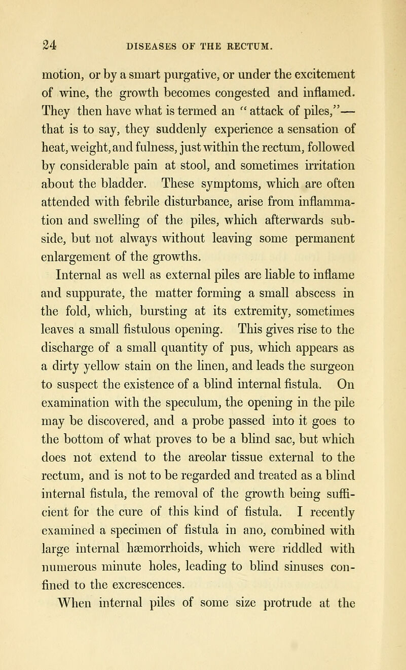 motion, or by a smart purgative, or under the excitement of wine, the growth becomes congested and inflamed. They then have what is termed an  attack of piles,— that is to say, they suddenly experience a sensation of heat, weight, and fulness, just within the rectum, followed by considerable pain at stool, and sometimes irritation about the bladder. These symptoms, which are often attended with febrile disturbance, arise from inflamma- tion and swelling of the piles, which afterwards sub- side, but not always without leaving some permanent enlargement of the growths. Internal as well as external piles are liable to inflame and suppurate, the matter forming a small abscess in the fold, which, bursting at its extremity, sometimes leaves a small fistulous opening. This gives rise to the discharge of a small quantity of pus, which appears as a dirty yellow stain on the linen, and leads the surgeon to suspect the existence of a blind internal fistula. On examination with the speculum, the opening in the pile may be discovered, and a probe passed into it goes to the bottom of what proves to be a blind sac, but which does not extend to the areolar tissue external to the rectum, and is not to be regarded and treated as a blind internal fistula, the removal of the growth being suffi- cient for the cure of this kind of fistula. I recently examined a specimen of fistula in ano, combined with large internal haemorrhoids, which were riddled with numerous minute holes, leading to blind sinuses con- fined to the excrescences. When internal piles of some size protrude at the