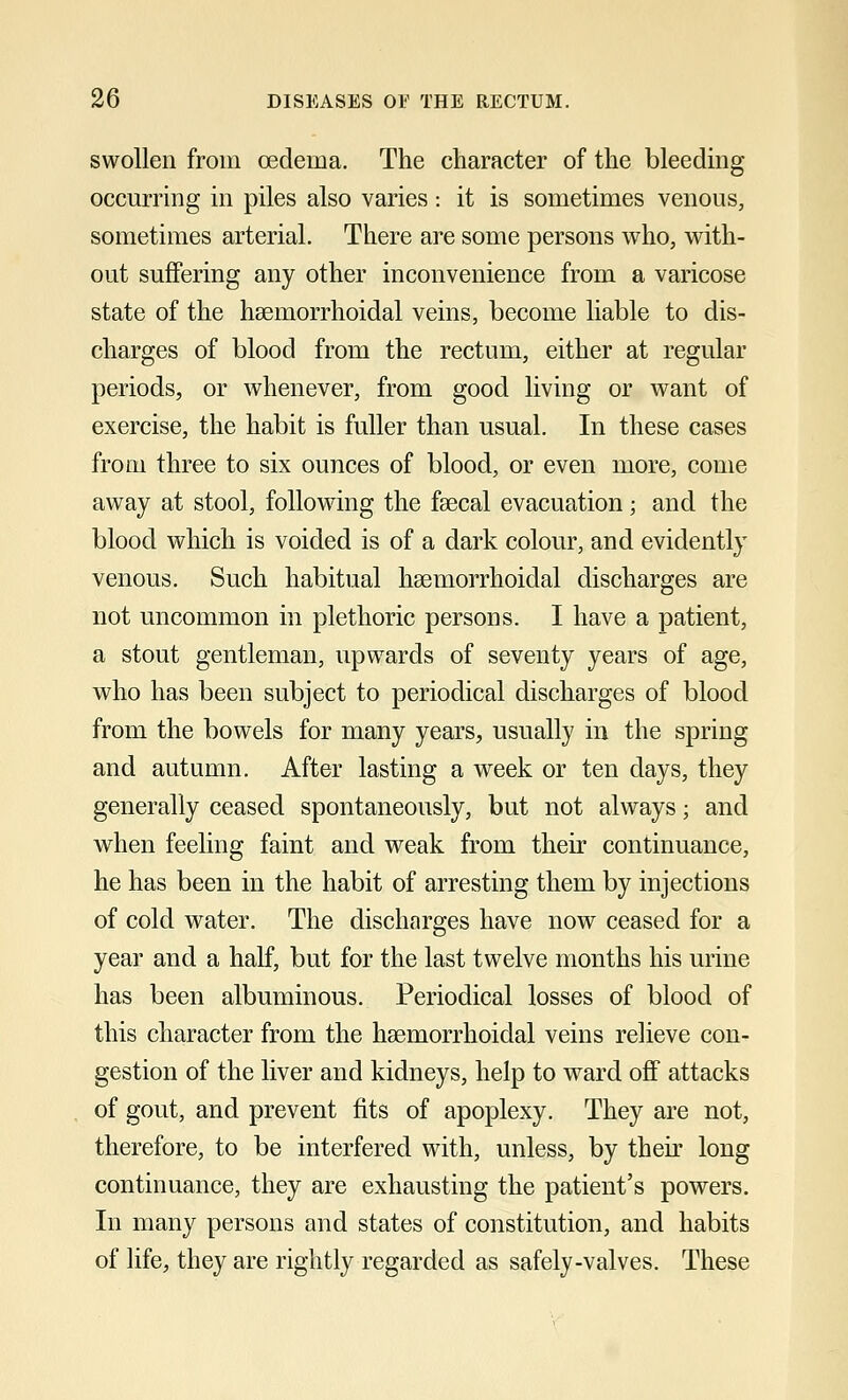 swollen from oedema. The character of the bleeding occurring in piles also varies: it is sometimes venous, sometimes arterial. There are some persons who, with- out suffering any other inconvenience from a varicose state of the hsemorrhoidal veins, become liable to dis- charges of blood from the rectum, either at regular periods, or whenever, from good living or want of exercise, the habit is fuller than usual. In these cases from three to six ounces of blood, or even more, come away at stool, following the faecal evacuation; and the blood which is voided is of a dark colour, and evidently venous. Such habitual hemorrhoidal discharges are not uncommon in plethoric persons. I have a patient, a stout gentleman, upwards of seventy years of age, who has been subject to periodical discharges of blood from the bowels for many years, usually in the spring and autumn. After lasting a week or ten days, they generally ceased spontaneously, but not always; and when feeling faint and weak from their continuance, he has been in the habit of arresting them by injections of cold water. The discharges have now ceased for a year and a half, but for the last twelve months his urine has been albuminous. Periodical losses of blood of this character from the hemorrhoidal veins relieve con- gestion of the liver and kidneys, help to ward off attacks of gout, and prevent fits of apoplexy. They are not, therefore, to be interfered with, unless, by their long continuance, they are exhausting the patient's powers. In many persons and states of constitution, and habits of life, they are rightly regarded as safely-valves. These