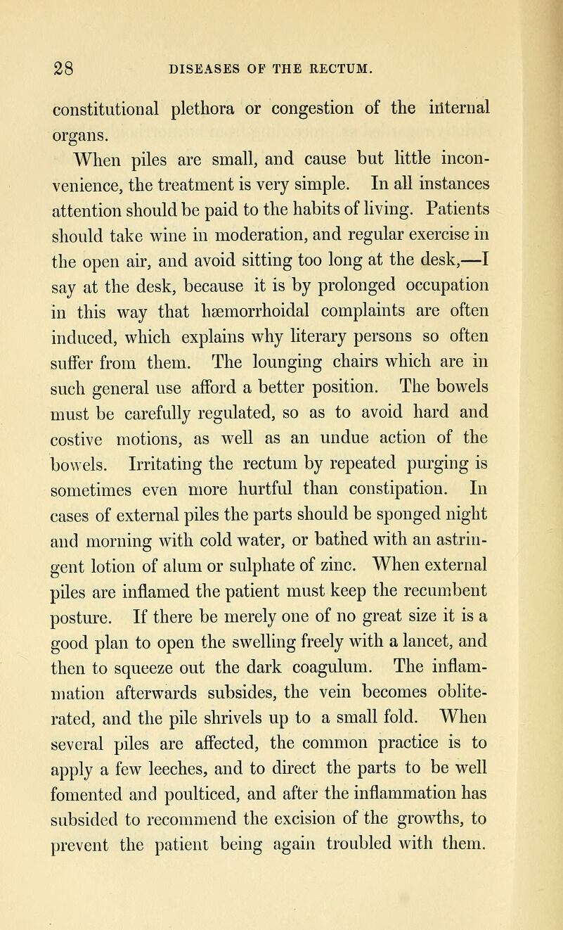 constitutional plethora or congestion of the internal organs. When piles are small, and cause but little incon- venience, the treatment is very simple. In all instances attention should be paid to the habits of living. Patients should take wine in moderation, and regular exercise in the open air, and avoid sitting too long at the desk,—I say at the desk, because it is by prolonged occupation in this way that hsemorrhoidal complaints are often induced, which explains why literary persons so often suffer from them. The lounging chairs which are in such general use afford a better position. The bowels must be carefully regulated, so as to avoid hard and costive motions, as well as an undue action of the bowels. Irritating the rectum by repeated purging is sometimes even more hurtful than constipation. In cases of external piles the parts should be sponged night and morning with cold water, or bathed with an astrin- gent lotion of alum or sulphate of zinc. When external piles are inflamed the patient must keep the recumbent posture. If there be merely one of no great size it is a good plan to open the swelling freely with a lancet, and then to squeeze out the dark coagulum. The inflam- mation afterwards subsides, the vein becomes oblite- rated, and the pile shrivels up to a small fold. When several piles are affected, the common practice is to apply a few leeches, and to direct the parts to be well fomented and poulticed, and after the inflammation has subsided to recommend the excision of the growths, to prevent the patient being again troubled with them.