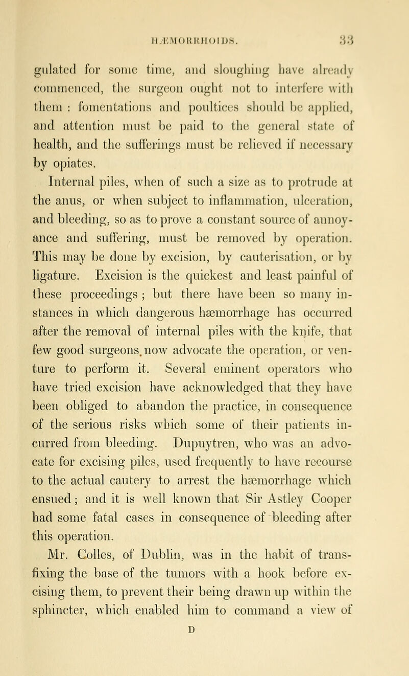 gulated for some time, and sloughing have already Commenced, the surgeon ought not to interfere with them : fomentations and poultices should be applied, and attention must be paid to the general state of health, and the sufferings must be relieved if necessary by opiates. Internal piles, when of such a size as to protrude at the anus, or when subject to inflammation, ulceration, and bleeding, so as to prove a constant source of annoy- ance and suffering, must be removed by operation. This may be done by excision, by cauterisation, or by ligature. Excision is the quickest and least painful of these proceedings ; but there have been so many in- stances in which dangerous haemorrhage has occurred after the removal of internal piles with the knife, that few good surgeons, now advocate the operation, or ven- ture to perform it. Several eminent operators who have tried excision have acknowledged that they have been obliged to abandon the practice, in consequence of the serious risks which some of their patients in- curred from bleeding. Dupuytren, who was an advo- cate for excising piles, used frequently to have recourse to the actual cautery to arrest the haemorrhage which ensued; and it is well known that Sir Astley Cooper had some fatal cases in consequence of bleeding after this operation. Mr. Colles, of Dublin, was in the habit of trans- fixing the base of the tumors with a hook before ex- cising them, to prevent their being drawn up within the sphincter, which enabled him to command a view of D