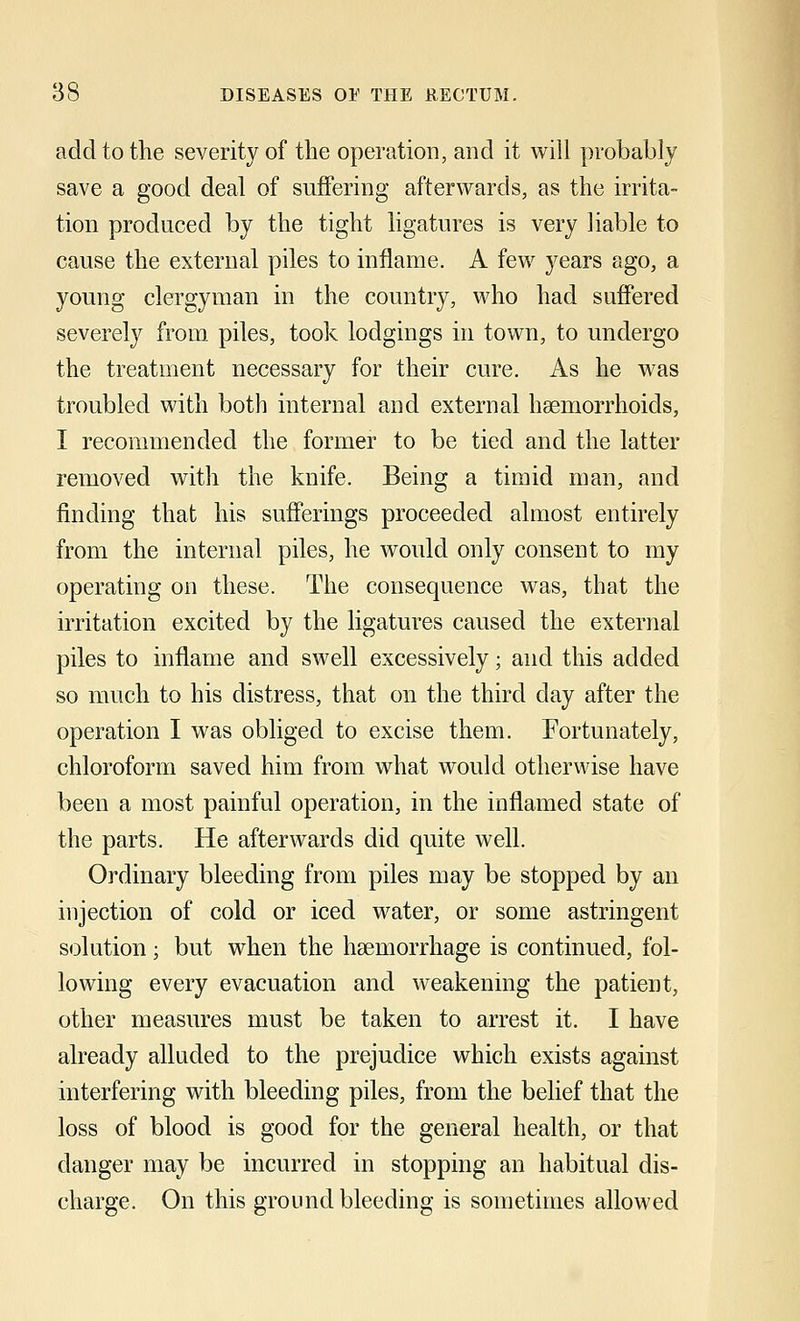 add to the severity of the operation, and it will probably save a good deal of suffering afterwards, as the irrita- tion produced by the tight ligatures is very liable to cause the external piles to inflame. A few years ago, a young clergyman in the country, who had suffered severely from piles, took lodgings in town, to undergo the treatment necessary for their cure. As he was troubled with both internal and external haemorrhoids, I recommended the former to be tied and the latter removed with the knife. Being a timid man, and finding that his sufferings proceeded almost entirely from the internal piles, he would only consent to my operating on these. The consequence was, that the irritation excited by the ligatures caused the external piles to inflame and swell excessively; and this added so much to his distress, that on the third day after the operation I was obliged to excise them. Fortunately, chloroform saved him from what would otherwise have been a most painful operation, in the inflamed state of the parts. He afterwards did quite well. Ordinary bleeding from piles may be stopped by an injection of cold or iced water, or some astringent solution; but when the haemorrhage is continued, fol- lowing every evacuation and weakening the patient, other measures must be taken to arrest it. I have already alluded to the prejudice which exists against interfering with bleeding piles, from the belief that the loss of blood is good for the general health, or that clanger may be incurred in stopping an habitual dis- charge. On this ground bleeding is sometimes allowed