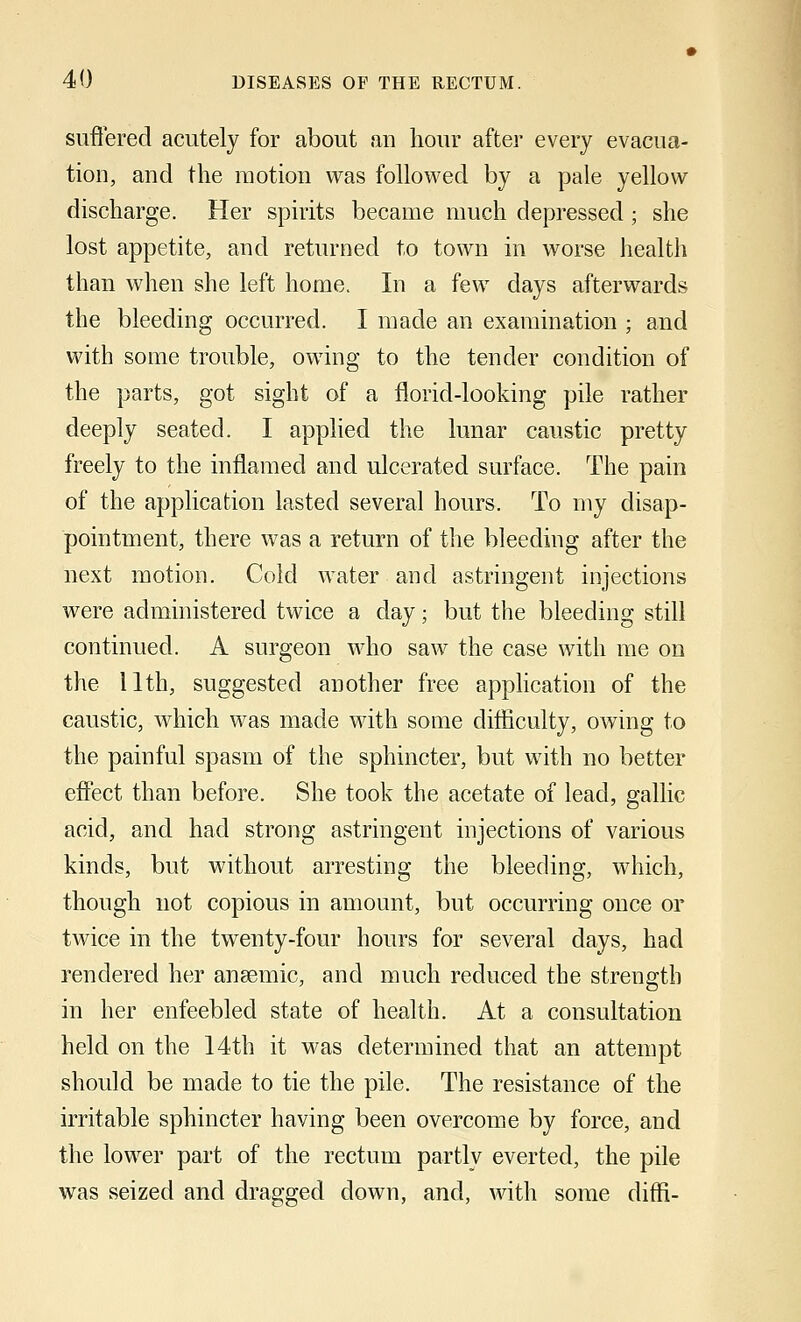 suffered acutely for about an hour after every evacua- tion, and the motion was followed by a pale yellow discharge. Her spirits became much depressed; she lost appetite, and returned to town in worse health than when she left home. In a few days afterwards the bleeding occurred. I made an examination ; and with some trouble, owing to the tender condition of the parts, got sight of a florid-looking pile rather deeply seated. I applied the lunar caustic pretty freely to the inflamed and ulcerated surface. The pain of the application lasted several hours. To my disap- pointment, there was a return of the bleeding after the next motion. Cold water and astringent injections were administered twice a clay; but the bleeding still continued. A surgeon who saw the case with me on the 11th, suggested another free application of the caustic, which was made with some difficulty, owing to the painful spasm of the sphincter, but with no better effect than before. She took the acetate of lead, gallic acid, and had strong astringent injections of various kinds, but without arresting the bleeding, which, though not copious in amount, but occurring once or twice in the twenty-four hours for several days, had rendered her anaemic, and much reduced the strength in her enfeebled state of health. At a consultation held on the 14th it was determined that an attempt should be made to tie the pile. The resistance of the irritable sphincter having been overcome by force, and the lower part of the rectum partly everted, the pile was seized and dragged down, and, with some diffi-