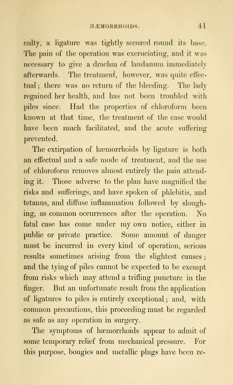 culty, a ligature was tightly secured round its base. The pain of the operation was excruciating, and it un- necessary to give a drachm of laudanum immediately afterwards. The treatment, however, was quite effec- tual ; there was no return of the bleeding. The lady regained her health, and has not been troubled with piles since. Had the properties of chloroform been known at that time, the treatment of the case would have been much facilitated, and the acute suffering prevented. The extirpation of hemorrhoids by ligature is both an effectual and a safe mode of treatment, and the use of chloroform removes almost entirely the pain attend- ing it. Those adverse to the plan have magnified the risks and sufferings, and have spoken of phlebitis, and tetanus, and diffuse inflammation followed by slough- ing, as common occurrences after the operation. No fatal case has come under my own notice, either in public or private practice. Some amount of danger must be incurred in every kind of operation, serious results sometimes arising from the slightest causes ; and the tying of piles cannot be expected to be exempt from risks which may attend a trifling puncture in the finger. But an unfortunate result from the application of ligatures to piles is entirely exceptional; and, with common precautions, this proceeding must be regarded as safe as any operation in surgery. The symptoms of heemorrhoids appear to admit of some temporary relief from mechanical pressure. For this purpose, bougies and metallic plugs have been re-