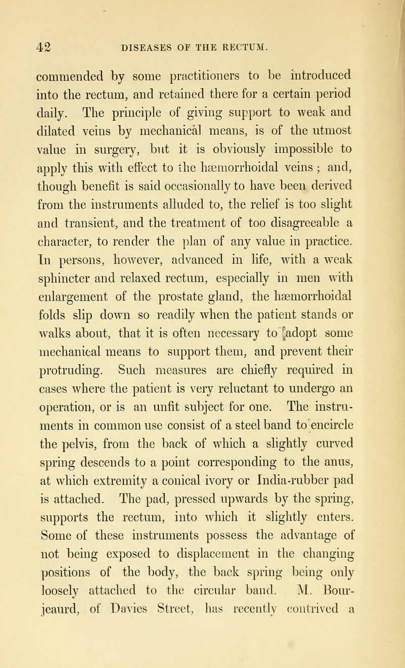 commended by some practitioners to be introduced into the rectum, and retained there for a certain period daily. The principle of giving support to weak and dilated veins by mechanical means, is of the utmost value in surgery, but it is obviously impossible to apply this with effect to the hsemorrhoidal veins ; and, though benefit is said occasionally to have been derived from the instruments alluded to, the relief is too slight and transient, and the treatment of too disagreeable a character, to render the plan of any value in practice. In persons, however, advanced in life, with a weak sphincter and relaxed rectum, especially in men with enlargement of the prostate gland, the haemorrhoidal folds slip down so readily when the patient stands or walks about, that it is often necessary to kdopt some mechanical means to support them, and prevent their protruding. Such measures are chiefly required in cases where the patient is very reluctant to undergo an operation, or is an unfit subject for one. The instru- ments in common use consist of a steel band to encircle the pelvis, from the back of which a slightly curved spring descends to a point corresponding to the anus, at which extremity a conical ivory or India-rubber pad is attached. The pad, pressed upwards by the spring, supports the rectum, into which it slightly enters. Some of these instruments possess the advantage of not being exposed to displacement in the changing positions of the body, the back spring being only loosely attached to the circular band. M. Bour- jeaurd, of Davies Street, has recently contrived a