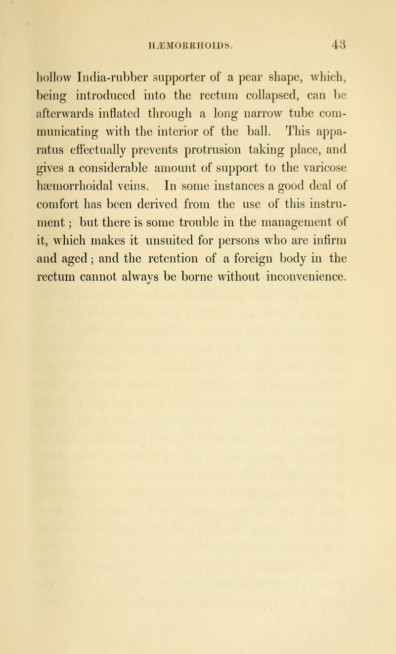 hollow India-rubber supporter of a pear shape, which, being introduced into the rectum collapsed, can be afterwards inflated through a long narrow tube com- municating with the interior of the ball. This appa- ratus effectually prevents protrusion taking place, and gives a considerable amount of support to the varicose haemorrhoidal veins. In some instances a good deal of comfort has been derived from the use of this instru- ment ; but there is some trouble in the management of it, which makes it unsuited for persons who are infirm and aged; and the retention of a foreign body in the rectum cannot alwavs be borne without inconvenience.