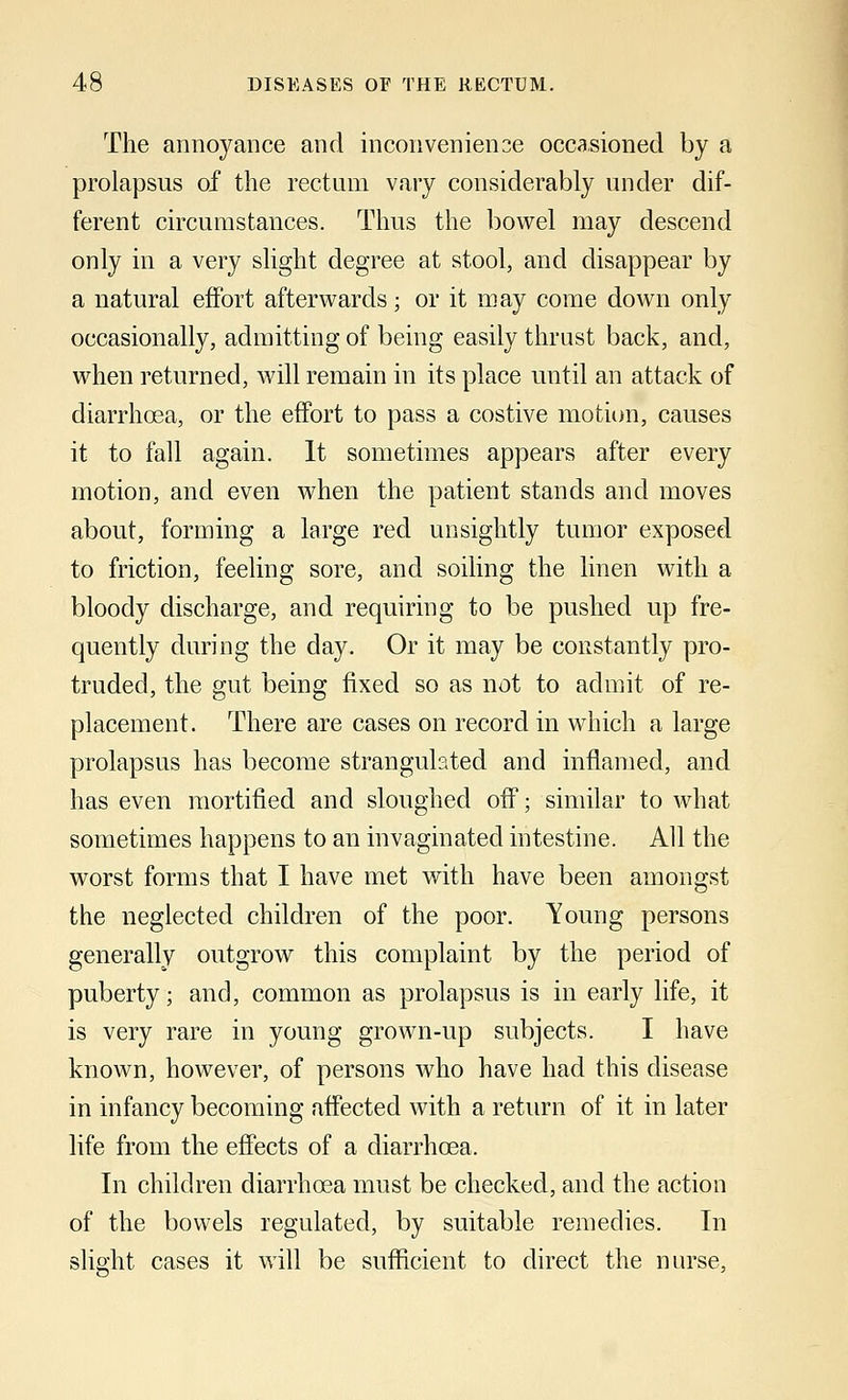 The annoyance and inconvenience occasioned by a prolapsus of the rectum vary considerably under dif- ferent circumstances. Thus the bowel may descend only in a very slight degree at stool, and disappear by a natural effort afterwards; or it may come down only occasionally, admitting of being easily thrust back, and, when returned, will remain in its place until an attack of diarrhoea, or the effort to pass a costive motion, causes it to fall again. It sometimes appears after every motion, and even when the patient stands and moves about, forming a large red unsightly tumor exposed to friction, feeling sore, and soiling the linen with a bloody discharge, and requiring to be pushed up fre- quently during the day. Or it may be constantly pro- truded, the gut being fixed so as not to admit of re- placement. There are cases on record in which a large prolapsus has become strangulated and inflamed, and has even mortified and sloughed off; similar to what sometimes happens to an invaginated intestine. All the worst forms that I have met with have been amongst the neglected children of the poor. Young persons generally outgrow this complaint by the period of puberty; and, common as prolapsus is in early life, it is very rare in young grown-up subjects. I have known, however, of persons who have had this disease in infancy becoming affected with a return of it in later life from the effects of a diarrhoea. In children diarrhoea must be checked, and the action of the bowels regulated, by suitable remedies. In slight cases it will be sufficient to direct the nurse,