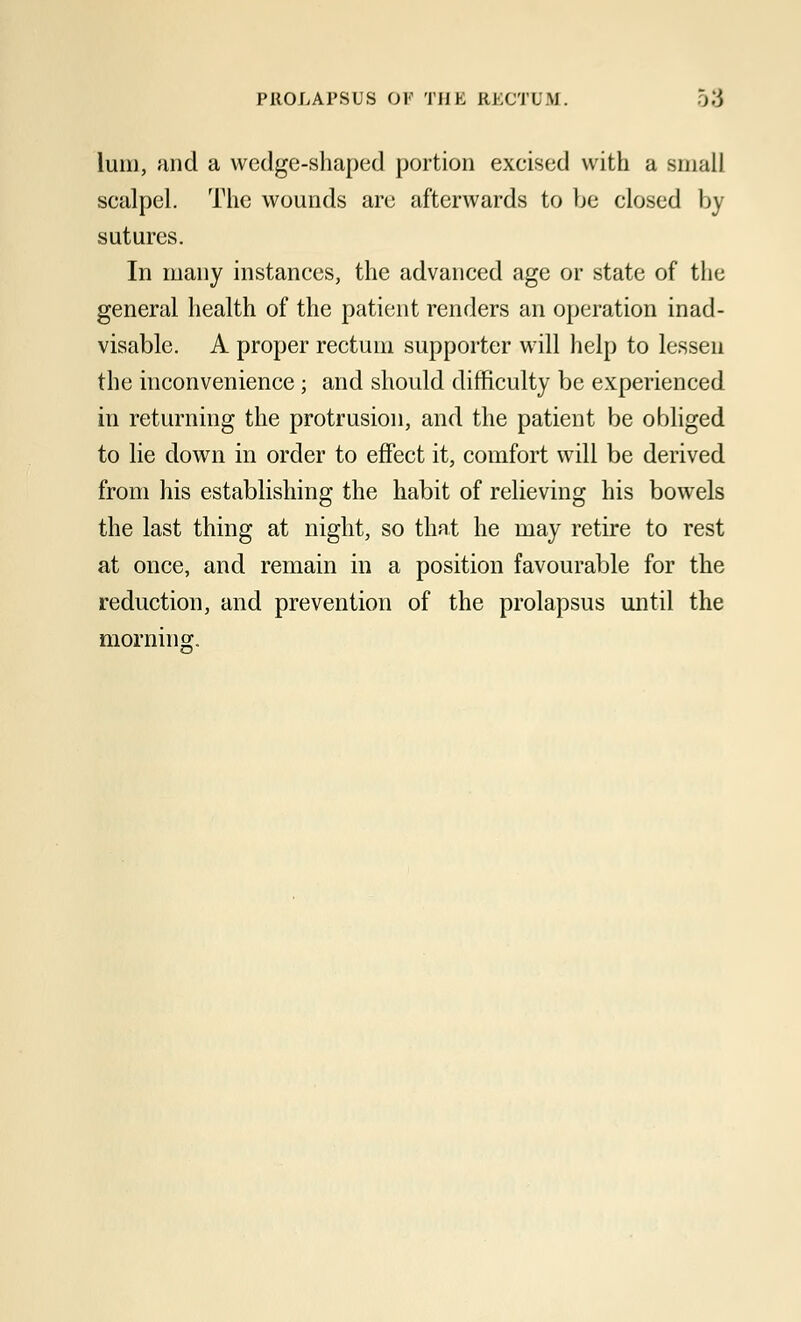 PROLAPSUS Ol- TIJK RhCTU.M. lum, unci a wedge-shaped portion excised with a small scalpel. The wounds are afterwards to be closed by sutures. In many instances, the advanced age or state of the general health of the patient renders an operation inad- visable. A proper rectum supporter will help to lessen the inconvenience; and should difficulty be experienced in returning the protrusion, and the patient be obliged to lie down in order to effect it, comfort will be derived from his establishing the habit of relieving his bowels the last thing at night, so that he may retire to rest at once, and remain in a position favourable for the reduction, and prevention of the prolapsus until the morning.