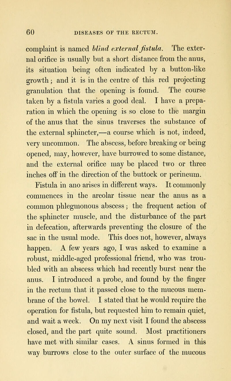 complaint is named blind external fistula. The exter- nal orifice is usually but a short distance from the anus, its situation being often indicated by a button-like growth; and it is in the centre of this red projecting granulation that the opening is found. The course taken by a fistula varies a good deal. I have a prepa- ration in which the opening is so close to the margin of the anus that the sinus traverses the substance of the external sphincter,—a course which is not, indeed, very uncommon. The abscess, before breaking or being opened, may, however, have burrowed to some distance, and the external orifice may be placed two or three inches off in the direction of the buttock or perineum. Fistula in ano arises in different ways. It commonly commences in the areolar tissue near the anus as a common phlegmonous abscess; the frequent action of the sphincter muscle, and the disturbance of the part in defecation, afterwards preventing the closure of the sac in the usual mode. This does not, however, always happen. A few years ago, I was asked to examine a robust, middle-aged professional friend, who was trou- bled with an abscess which had recently burst near the anus. I introduced a probe, and found by the finger in the rectum that it passed close to the mucous mem- brane of the bowel. I stated that he would require the operation for fistula, but requested him to remain quiet, and wait a week. On my next visit I found the abscess closed, and the part quite sound. Most practitioners have met with similar cases. A sinus formed in this way burrows close to the outer surface of the mucous