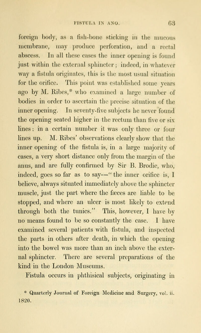 foreign body, as a fish-bone sticking in the mucous membrane, may produce perforation, and a rectal abscess. In all these cases the inner opening is found just within the external sphincter; indeed, in whatevi t way a fistula originates, I his is I he mos1 usual situation for the orifice. This point was established some years ago by M. Ribcs,* who examined a large number of bodies in order to ascertain the precise situation of the inner opening. In seventy-five subjects he never found the opening seated higher in the rectum than five or six lines: in a certain number it was only three or four lines up. M. Ribes' observations clearly show that the inner opening of the fistula is, in a large majority of cases, a very short distance only from the margin of the anus, and are fully confirmed by Sir B. Brodie, who, indeed, goes so far as to say— the inner orifice is, I believe, always situated immediately above the sphincter muscle, just the part where the fasces are liable to be stopped, and where an ulcer is most likely to extend through both the tunics. This, however, I have by no means found to be so constantly the case. I have examined several patients with fistula, and inspected the parts in others after death, in which the opening into the bowel was more than an inch above the exter- nal sphincter. There are several preparations of the kind in the London Museums. Fistula occurs in phthisical subjects, originating in * Quarterly Journal of Foreign Medicine and Surgery, vo!. ii. 1820.