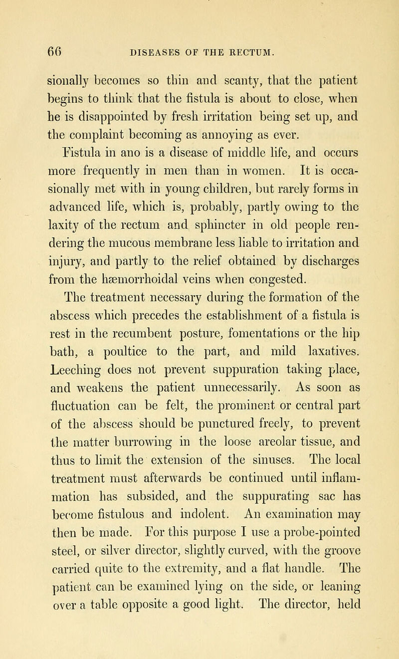 sionally becomes so thin and scanty, that the patient begins to think that the fistula is about to close, when he is disappointed by fresh irritation being set up, and the complaint becoming as annoying as ever. Fistula in ano is a disease of middle life, and occurs more frequently in men than in women. It is occa- sionally met with in young children, but rarely forms in advanced life, which is, probably, partly owing to the laxity of the rectum and sphincter in old people ren- dering the mucous membrane less liable to irritation and injury, and partly to the relief obtained by discharges from the hemorrhoidal veins when congested. The treatment necessary during the formation of the abscess which precedes the establishment of a fistula is rest in the recumbent posture, fomentations or the hip bath, a poultice to the part, and mild laxatives. Leeching does not prevent suppuration taking place, and weakens the patient unnecessarily. As soon as fluctuation can be felt, the prominent or central part of the abscess should be punctured freely, to prevent the matter burrowing in the loose areolar tissue, and thus to limit the extension of the sinuses. The local treatment must afterwards be continued until inflam- mation has subsided, and the suppurating sac has become fistulous and indolent. An examination may then be made. For this purpose I use a probe-pointed steel, or silver director, slightly curved, with the groove carried quite to the extremity, and a flat handle. The patient can be examined lying on the side, or leaning over a table opposite a good light. The director, held