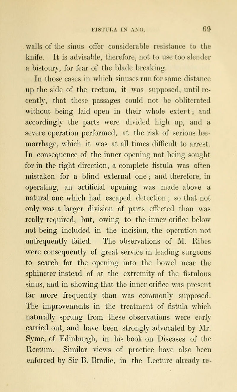 walls of the sinus offer considerable resistance to the knife. It is advisable, therefore, not to use too Blender a bistoury, for fear of the blade breaking. In those cases in which sinuses run for some distance up the side of the rectum, it was supposed, until re- cently, that these passages could not be obliterated without being laid open in their whole extert; and accordingly the parts were divided high up, and a severe operation performed, at the risk of serious hae- morrhage, which it was at all times difficult to arrest. In consequence of the inner opening not being sought form the right direction, a complete fistula was often mistaken for a blind external one; and therefore, in operating, an artificial opening was made above a natural one which had escaped detection ; so that not only was a larger division of parts effected than was really required, but, owing to the inner orifice below not being included in the incision, the operation not unfrequently failed. The observations of M. Ribes were consequently of great service in leading surgeons to search for the opening into the bowel near the sphincter instead of at the extremity of the fistulous sinus, and in showing that the inner orifice was present far more frequently than was commonly supposed. The improvements in the treatment of fistula which naturally sprung from these observations were early carried out, and have been strongly advocated by Mr. Syme, of Edinburgh, in his book on Diseases of the Rectum. Similar views of practice have also been enforced by Sir B. Brotlie, in the Lecture already re-